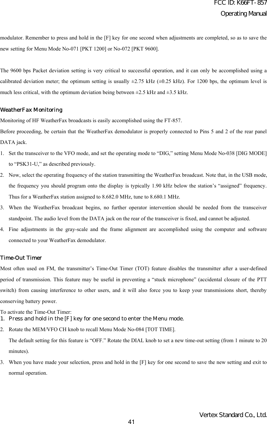 FCC ID: K66FT-857Operating ManualVertex Standard Co., Ltd.41modulator. Remember to press and hold in the [F] key for one second when adjustments are completed, so as to save thenew setting for Menu Mode No-071 [PKT 1200] or No-072 [PKT 9600].The 9600 bps Packet deviation setting is very critical to successful operation, and it can only be accomplished using acalibrated deviation meter; the optimum setting is usually ±2.75 kHz (±0.25 kHz). For 1200 bps, the optimum level ismuch less critical, with the optimum deviation being between ±2.5 kHz and ±3.5 kHz.WeatherFax MonitoringMonitoring of HF WeatherFax broadcasts is easily accomplished using the FT-857.Before proceeding, be certain that the WeatherFax demodulator is properly connected to Pins 5 and 2 of the rear panelDATA jack.1. Set the transceiver to the VFO mode, and set the operating mode to “DIG,” setting Menu Mode No-038 [DIG MODE]to “PSK31-U,” as described previously.2. Now, select the operating frequency of the station transmitting the WeatherFax broadcast. Note that, in the USB mode,the frequency you should program onto the display is typically 1.90 kHz below the station’s “assigned” frequency.Thus for a WeatherFax station assigned to 8.682.0 MHz, tune to 8.680.1 MHz.3. When the WeatherFax broadcast begins, no further operator intervention should be needed from the transceiverstandpoint. The audio level from the DATA jack on the rear of the transceiver is fixed, and cannot be adjusted.4. Fine adjustments in the gray-scale and the frame alignment are accomplished using the computer and softwareconnected to your WeatherFax demodulator.Time-Out TimerMost often used on FM, the transmitter’s Time-Out Timer (TOT) feature disables the transmitter after a user-definedperiod of transmission. This feature may be useful in preventing a “stuck microphone” (accidental closure of the PTTswitch) from causing interference to other users, and it will also force you to keep your transmissions short, therebyconserving battery power.To activate the Time-Out Timer:1. Press and hold in the [F] key for one second to enter the Menu mode.2. Rotate the MEM/VFO CH knob to recall Menu Mode No-084 [TOT TIME].The default setting for this feature is “OFF.” Rotate the DIAL knob to set a new time-out setting (from 1 minute to 20minutes).3. When you have made your selection, press and hold in the [F] key for one second to save the new setting and exit tonormal operation.