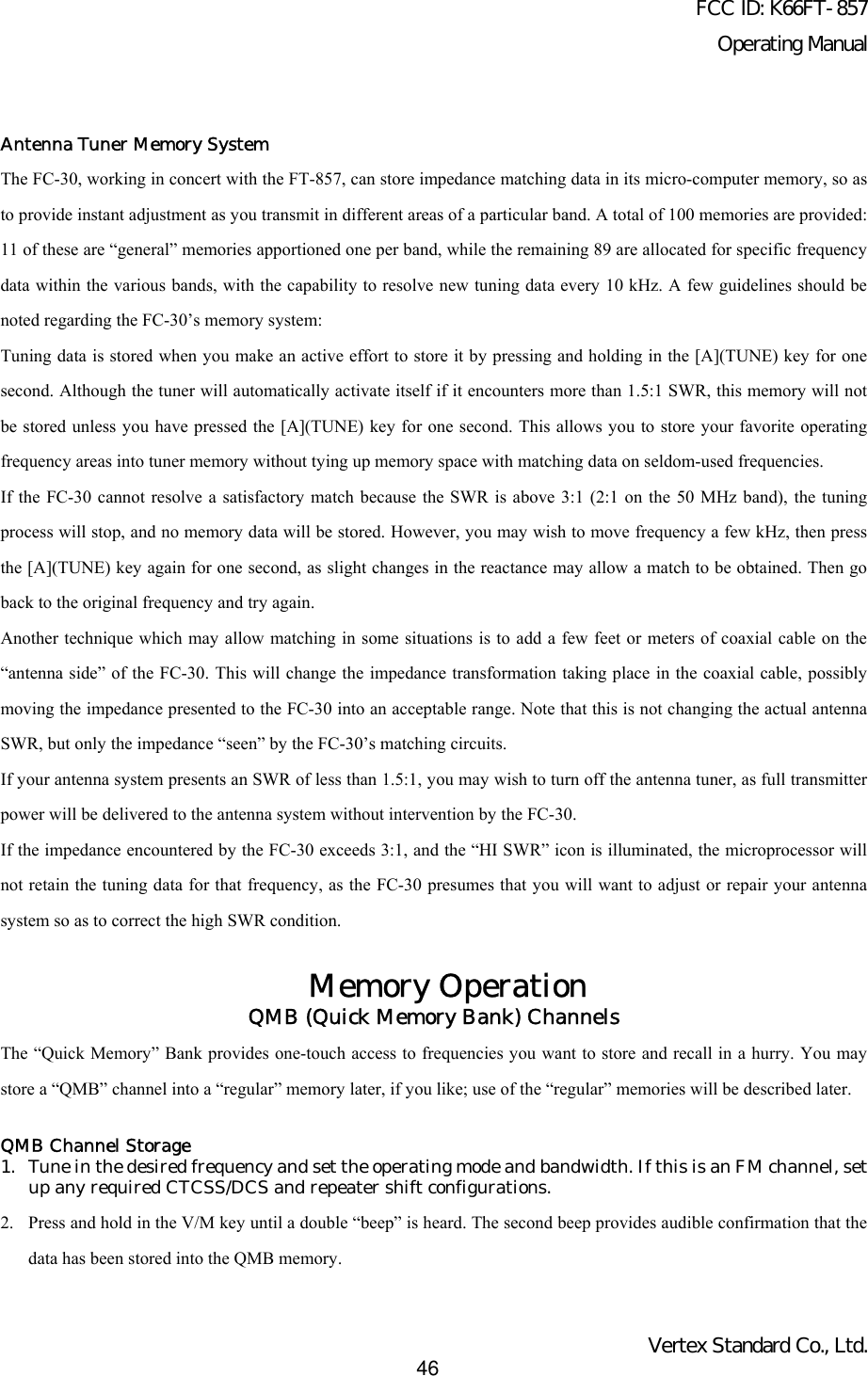 FCC ID: K66FT-857Operating ManualVertex Standard Co., Ltd.46Antenna Tuner Memory SystemThe FC-30, working in concert with the FT-857, can store impedance matching data in its micro-computer memory, so asto provide instant adjustment as you transmit in different areas of a particular band. A total of 100 memories are provided:11 of these are “general” memories apportioned one per band, while the remaining 89 are allocated for specific frequencydata within the various bands, with the capability to resolve new tuning data every 10 kHz. A few guidelines should benoted regarding the FC-30’s memory system:Tuning data is stored when you make an active effort to store it by pressing and holding in the [A](TUNE) key for onesecond. Although the tuner will automatically activate itself if it encounters more than 1.5:1 SWR, this memory will notbe stored unless you have pressed the [A](TUNE) key for one second. This allows you to store your favorite operatingfrequency areas into tuner memory without tying up memory space with matching data on seldom-used frequencies.If the FC-30 cannot resolve a satisfactory match because the SWR is above 3:1 (2:1 on the 50 MHz band), the tuningprocess will stop, and no memory data will be stored. However, you may wish to move frequency a few kHz, then pressthe [A](TUNE) key again for one second, as slight changes in the reactance may allow a match to be obtained. Then goback to the original frequency and try again.Another technique which may allow matching in some situations is to add a few feet or meters of coaxial cable on the“antenna side” of the FC-30. This will change the impedance transformation taking place in the coaxial cable, possiblymoving the impedance presented to the FC-30 into an acceptable range. Note that this is not changing the actual antennaSWR, but only the impedance “seen” by the FC-30’s matching circuits.If your antenna system presents an SWR of less than 1.5:1, you may wish to turn off the antenna tuner, as full transmitterpower will be delivered to the antenna system without intervention by the FC-30.If the impedance encountered by the FC-30 exceeds 3:1, and the “HI SWR” icon is illuminated, the microprocessor willnot retain the tuning data for that frequency, as the FC-30 presumes that you will want to adjust or repair your antennasystem so as to correct the high SWR condition.Memory OperationQMB (Quick Memory Bank) ChannelsThe “Quick Memory” Bank provides one-touch access to frequencies you want to store and recall in a hurry. You maystore a “QMB” channel into a “regular” memory later, if you like; use of the “regular” memories will be described later.QMB Channel Storage1. Tune in the desired frequency and set the operating mode and bandwidth. If this is an FM channel, setup any required CTCSS/DCS and repeater shift configurations.2. Press and hold in the V/M key until a double “beep” is heard. The second beep provides audible confirmation that thedata has been stored into the QMB memory.