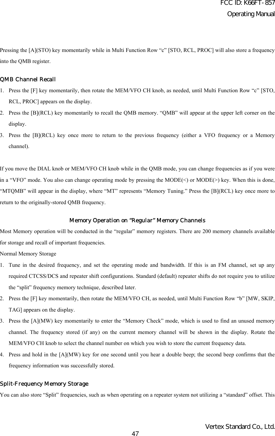 FCC ID: K66FT-857Operating ManualVertex Standard Co., Ltd.47Pressing the [A](STO) key momentarily while in Multi Function Row “c” [STO, RCL, PROC] will also store a frequencyinto the QMB register.QMB Channel Recall1. Press the [F] key momentarily, then rotate the MEM/VFO CH knob, as needed, until Multi Function Row “c” [STO,RCL, PROC] appears on the display.2. Press the [B](RCL) key momentarily to recall the QMB memory. “QMB” will appear at the upper left corner on thedisplay.3. Press the [B](RCL) key once more to return to the previous frequency (either a VFO frequency or a Memorychannel).If you move the DIAL knob or MEM/VFO CH knob while in the QMB mode, you can change frequencies as if you werein a “VFO” mode. You also can change operating mode by pressing the MODE(&lt;) or MODE(&gt;) key. When this is done,“MTQMB” will appear in the display, where “MT” represents “Memory Tuning.” Press the [B](RCL) key once more toreturn to the originally-stored QMB frequency.Memory Operation on “Regular” Memory ChannelsMost Memory operation will be conducted in the “regular” memory registers. There are 200 memory channels availablefor storage and recall of important frequencies.Normal Memory Storage1. Tune in the desired frequency, and set the operating mode and bandwidth. If this is an FM channel, set up anyrequired CTCSS/DCS and repeater shift configurations. Standard (default) repeater shifts do not require you to utilizethe “split” frequency memory technique, described later.2. Press the [F] key momentarily, then rotate the MEM/VFO CH, as needed, until Multi Function Row “b” [MW, SKIP,TAG] appears on the display.3. Press the [A](MW) key momentarily to enter the “Memory Check” mode, which is used to find an unused memorychannel. The frequency stored (if any) on the current memory channel will be shown in the display. Rotate theMEM/VFO CH knob to select the channel number on which you wish to store the current frequency data.4. Press and hold in the [A](MW) key for one second until you hear a double beep; the second beep confirms that thefrequency information was successfully stored.Split-Frequency Memory StorageYou can also store “Split” frequencies, such as when operating on a repeater system not utilizing a “standard” offset. This