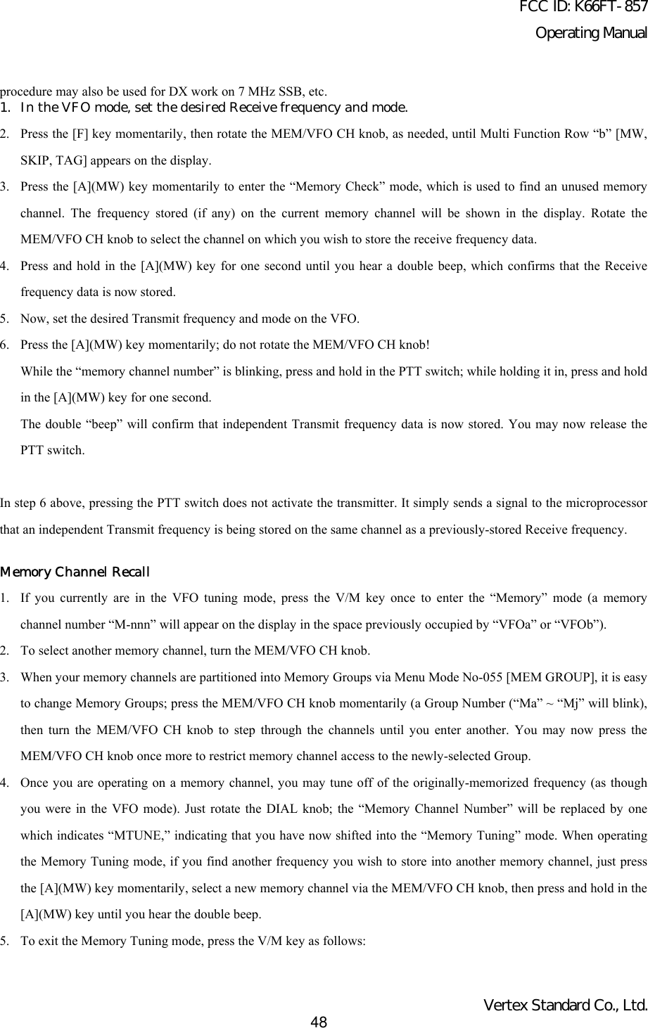 FCC ID: K66FT-857Operating ManualVertex Standard Co., Ltd.48procedure may also be used for DX work on 7 MHz SSB, etc.1. In the VFO mode, set the desired Receive frequency and mode.2. Press the [F] key momentarily, then rotate the MEM/VFO CH knob, as needed, until Multi Function Row “b” [MW,SKIP, TAG] appears on the display.3. Press the [A](MW) key momentarily to enter the “Memory Check” mode, which is used to find an unused memorychannel. The frequency stored (if any) on the current memory channel will be shown in the display. Rotate theMEM/VFO CH knob to select the channel on which you wish to store the receive frequency data.4. Press and hold in the [A](MW) key for one second until you hear a double beep, which confirms that the Receivefrequency data is now stored.5. Now, set the desired Transmit frequency and mode on the VFO.6. Press the [A](MW) key momentarily; do not rotate the MEM/VFO CH knob!While the “memory channel number” is blinking, press and hold in the PTT switch; while holding it in, press and holdin the [A](MW) key for one second.The double “beep” will confirm that independent Transmit frequency data is now stored. You may now release thePTT switch.In step 6 above, pressing the PTT switch does not activate the transmitter. It simply sends a signal to the microprocessorthat an independent Transmit frequency is being stored on the same channel as a previously-stored Receive frequency.Memory Channel Recall1. If you currently are in the VFO tuning mode, press the V/M key once to enter the “Memory” mode (a memorychannel number “M-nnn” will appear on the display in the space previously occupied by “VFOa” or “VFOb”).2. To select another memory channel, turn the MEM/VFO CH knob.3. When your memory channels are partitioned into Memory Groups via Menu Mode No-055 [MEM GROUP], it is easyto change Memory Groups; press the MEM/VFO CH knob momentarily (a Group Number (“Ma” ~ “Mj” will blink),then turn the MEM/VFO CH knob to step through the channels until you enter another. You may now press theMEM/VFO CH knob once more to restrict memory channel access to the newly-selected Group.4. Once you are operating on a memory channel, you may tune off of the originally-memorized frequency (as thoughyou were in the VFO mode). Just rotate the DIAL knob; the “Memory Channel Number” will be replaced by onewhich indicates “MTUNE,” indicating that you have now shifted into the “Memory Tuning” mode. When operatingthe Memory Tuning mode, if you find another frequency you wish to store into another memory channel, just pressthe [A](MW) key momentarily, select a new memory channel via the MEM/VFO CH knob, then press and hold in the[A](MW) key until you hear the double beep.5. To exit the Memory Tuning mode, press the V/M key as follows: