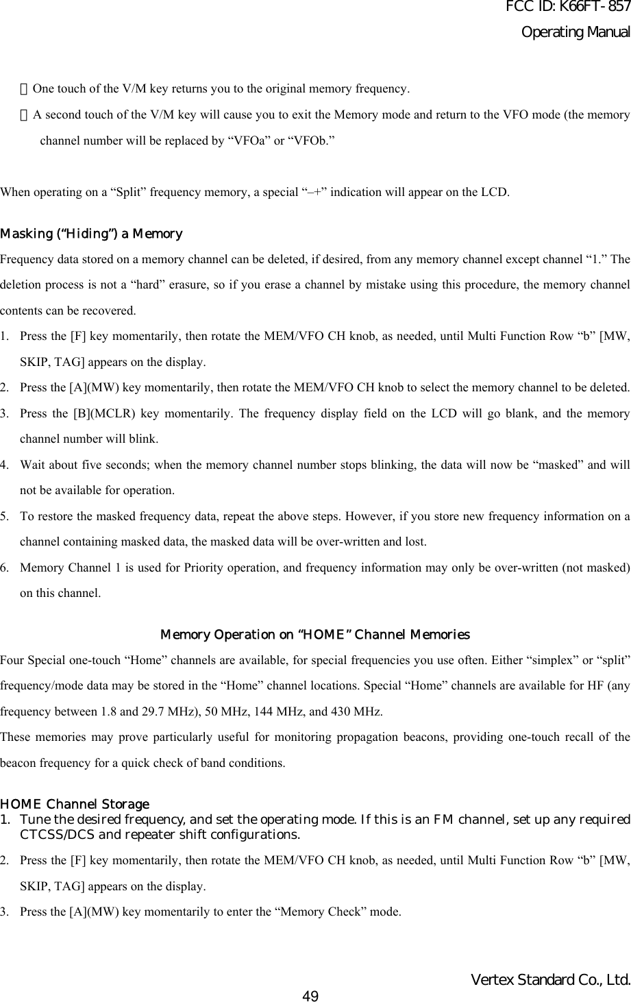 FCC ID: K66FT-857Operating ManualVertex Standard Co., Ltd.49・One touch of the V/M key returns you to the original memory frequency.・A second touch of the V/M key will cause you to exit the Memory mode and return to the VFO mode (the memorychannel number will be replaced by “VFOa” or “VFOb.”When operating on a “Split” frequency memory, a special “–+” indication will appear on the LCD.Masking (“Hiding”) a MemoryFrequency data stored on a memory channel can be deleted, if desired, from any memory channel except channel “1.” Thedeletion process is not a “hard” erasure, so if you erase a channel by mistake using this procedure, the memory channelcontents can be recovered.1. Press the [F] key momentarily, then rotate the MEM/VFO CH knob, as needed, until Multi Function Row “b” [MW,SKIP, TAG] appears on the display.2. Press the [A](MW) key momentarily, then rotate the MEM/VFO CH knob to select the memory channel to be deleted.3. Press the [B](MCLR) key momentarily. The frequency display field on the LCD will go blank, and the memorychannel number will blink.4. Wait about five seconds; when the memory channel number stops blinking, the data will now be “masked” and willnot be available for operation.5. To restore the masked frequency data, repeat the above steps. However, if you store new frequency information on achannel containing masked data, the masked data will be over-written and lost.6. Memory Channel 1 is used for Priority operation, and frequency information may only be over-written (not masked)on this channel.Memory Operation on “HOME” Channel MemoriesFour Special one-touch “Home” channels are available, for special frequencies you use often. Either “simplex” or “split”frequency/mode data may be stored in the “Home” channel locations. Special “Home” channels are available for HF (anyfrequency between 1.8 and 29.7 MHz), 50 MHz, 144 MHz, and 430 MHz.These memories may prove particularly useful for monitoring propagation beacons, providing one-touch recall of thebeacon frequency for a quick check of band conditions.HOME Channel Storage1. Tune the desired frequency, and set the operating mode. If this is an FM channel, set up any requiredCTCSS/DCS and repeater shift configurations.2. Press the [F] key momentarily, then rotate the MEM/VFO CH knob, as needed, until Multi Function Row “b” [MW,SKIP, TAG] appears on the display.3. Press the [A](MW) key momentarily to enter the “Memory Check” mode.