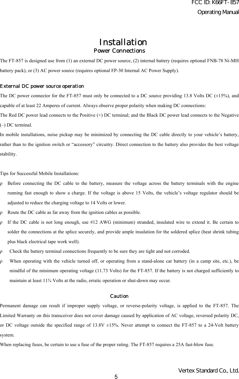 FCC ID: K66FT-857Operating ManualVertex Standard Co., Ltd.5InstallationPower ConnectionsThe FT-857 is designed use from (1) an external DC power source, (2) internal battery (requires optional FNB-78 Ni-MHbattery pack), or (3) AC power source (requires optional FP-30 Internal AC Power Supply).External DC power source operationThe DC power connector for the FT-857 must only be connected to a DC source providing 13.8 Volts DC (±15%), andcapable of at least 22 Amperes of current. Always observe proper polarity when making DC connections:The Red DC power lead connects to the Positive (+) DC terminal; and the Black DC power lead connects to the Negative(–) DC terminal.In mobile installations, noise pickup may be minimized by connecting the DC cable directly to your vehicle’s battery,rather than to the ignition switch or “accessory” circuitry. Direct connection to the battery also provides the best voltagestability.Tips for Successful Mobile Installations:ρBefore connecting the DC cable to the battery, measure the voltage across the battery terminals with the enginerunning fast enough to show a charge. If the voltage is above 15 Volts, the vehicle’s voltage regulator should beadjusted to reduce the charging voltage to 14 Volts or lower.ρRoute the DC cable as far away from the ignition cables as possible.ρIf the DC cable is not long enough, use #12 AWG (minimum) stranded, insulated wire to extend it. Be certain tosolder the connections at the splice securely, and provide ample insulation for the soldered splice (heat shrink tubingplus black electrical tape work well).ρ Check the battery terminal connections frequently to be sure they are tight and not corroded.ρ When operating with the vehicle turned off, or operating from a stand-alone car battery (in a camp site, etc.), bemindful of the minimum operating voltage (11.73 Volts) for the FT-857. If the battery is not charged sufficiently tomaintain at least 11¾ Volts at the radio, erratic operation or shut-down may occur.CautionPermanent damage can result if improper supply voltage, or reverse-polarity voltage, is applied to the FT-857. TheLimited Warranty on this transceiver does not cover damage caused by application of AC voltage, reversed polarity DC,or DC voltage outside the specified range of 13.8V ±15%. Never attempt to connect the FT-857 to a 24-Volt batterysystem.When replacing fuses, be certain to use a fuse of the proper rating. The FT-857 requires a 25A fast-blow fuse.