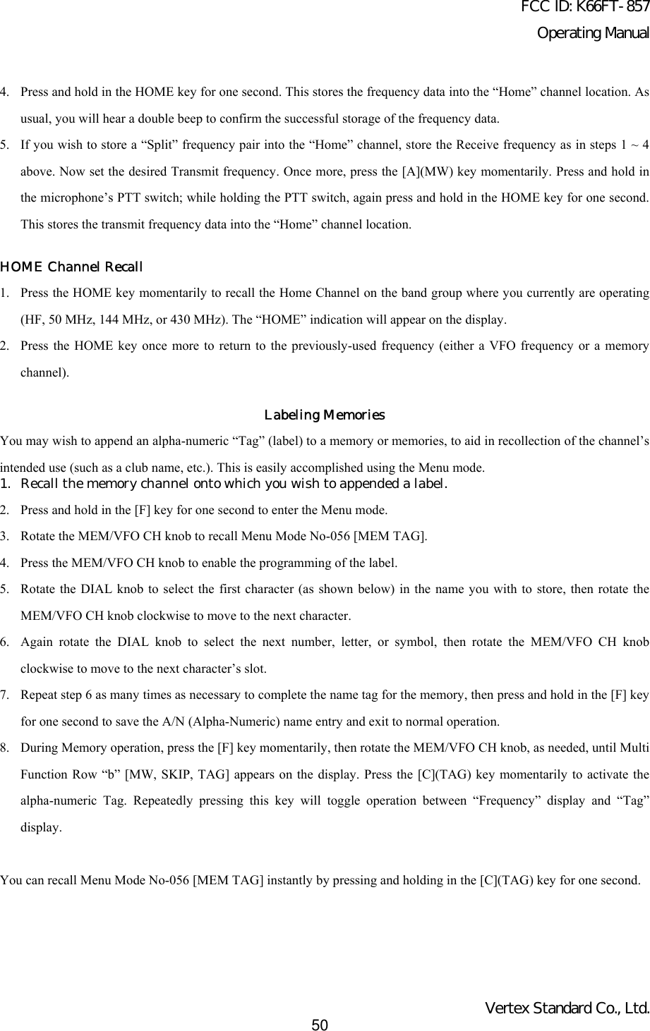 FCC ID: K66FT-857Operating ManualVertex Standard Co., Ltd.504. Press and hold in the HOME key for one second. This stores the frequency data into the “Home” channel location. Asusual, you will hear a double beep to confirm the successful storage of the frequency data.5. If you wish to store a “Split” frequency pair into the “Home” channel, store the Receive frequency as in steps 1 ~ 4above. Now set the desired Transmit frequency. Once more, press the [A](MW) key momentarily. Press and hold inthe microphone’s PTT switch; while holding the PTT switch, again press and hold in the HOME key for one second.This stores the transmit frequency data into the “Home” channel location.HOME Channel Recall1. Press the HOME key momentarily to recall the Home Channel on the band group where you currently are operating(HF, 50 MHz, 144 MHz, or 430 MHz). The “HOME” indication will appear on the display.2. Press the HOME key once more to return to the previously-used frequency (either a VFO frequency or a memorychannel).Labeling MemoriesYou may wish to append an alpha-numeric “Tag” (label) to a memory or memories, to aid in recollection of the channel’sintended use (such as a club name, etc.). This is easily accomplished using the Menu mode.1. Recall the memory channel onto which you wish to appended a label.2. Press and hold in the [F] key for one second to enter the Menu mode.3. Rotate the MEM/VFO CH knob to recall Menu Mode No-056 [MEM TAG].4. Press the MEM/VFO CH knob to enable the programming of the label.5. Rotate the DIAL knob to select the first character (as shown below) in the name you with to store, then rotate theMEM/VFO CH knob clockwise to move to the next character.6. Again rotate the DIAL knob to select the next number, letter, or symbol, then rotate the MEM/VFO CH knobclockwise to move to the next character’s slot.7. Repeat step 6 as many times as necessary to complete the name tag for the memory, then press and hold in the [F] keyfor one second to save the A/N (Alpha-Numeric) name entry and exit to normal operation.8. During Memory operation, press the [F] key momentarily, then rotate the MEM/VFO CH knob, as needed, until MultiFunction Row “b” [MW, SKIP, TAG] appears on the display. Press the [C](TAG) key momentarily to activate thealpha-numeric Tag. Repeatedly pressing this key will toggle operation between “Frequency” display and “Tag”display.You can recall Menu Mode No-056 [MEM TAG] instantly by pressing and holding in the [C](TAG) key for one second.