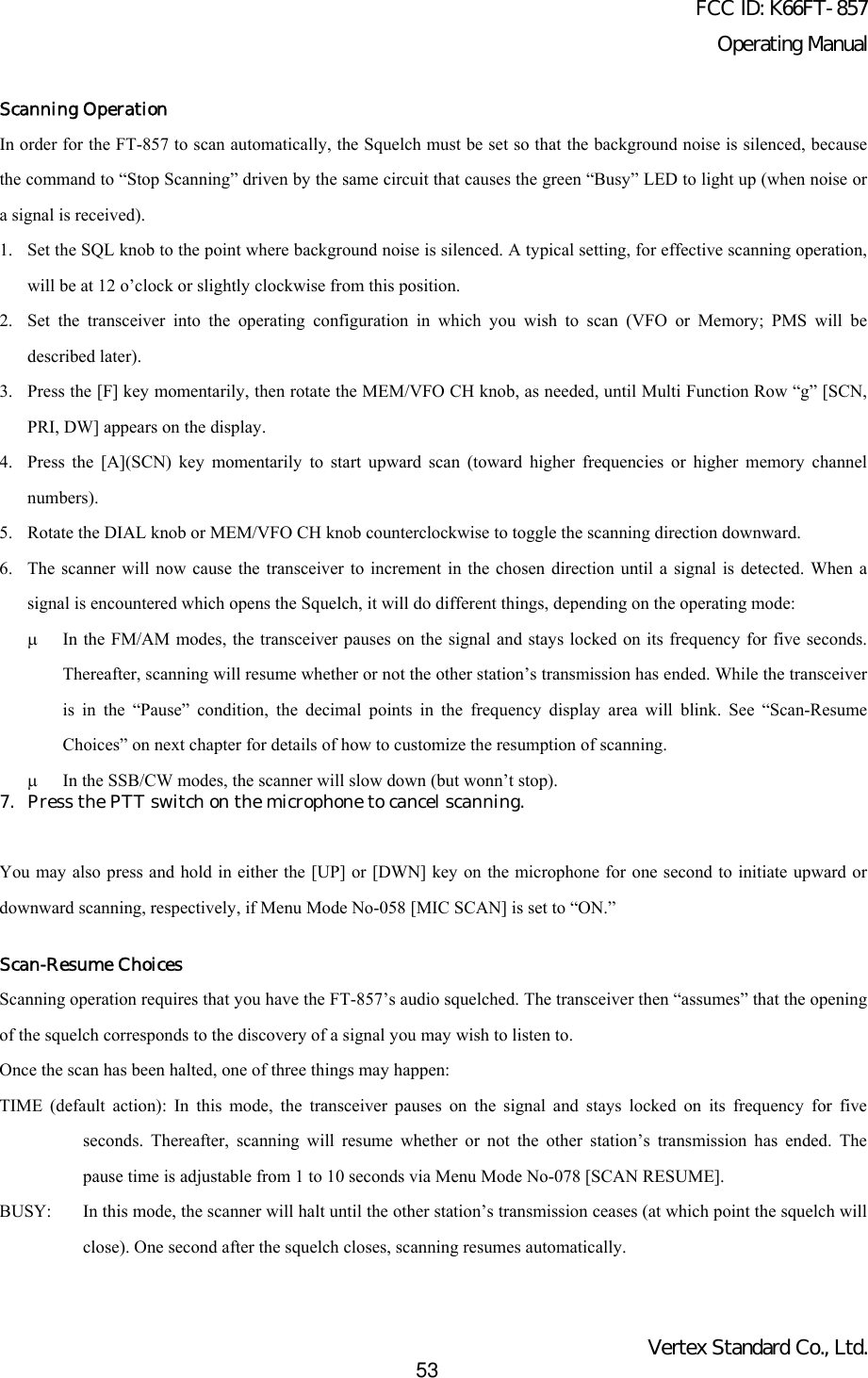 FCC ID: K66FT-857Operating ManualVertex Standard Co., Ltd.53Scanning OperationIn order for the FT-857 to scan automatically, the Squelch must be set so that the background noise is silenced, becausethe command to “Stop Scanning” driven by the same circuit that causes the green “Busy” LED to light up (when noise ora signal is received).1. Set the SQL knob to the point where background noise is silenced. A typical setting, for effective scanning operation,will be at 12 o’clock or slightly clockwise from this position.2. Set the transceiver into the operating configuration in which you wish to scan (VFO or Memory; PMS will bedescribed later).3. Press the [F] key momentarily, then rotate the MEM/VFO CH knob, as needed, until Multi Function Row “g” [SCN,PRI, DW] appears on the display.4. Press the [A](SCN) key momentarily to start upward scan (toward higher frequencies or higher memory channelnumbers).5. Rotate the DIAL knob or MEM/VFO CH knob counterclockwise to toggle the scanning direction downward.6. The scanner will now cause the transceiver to increment in the chosen direction until a signal is detected. When asignal is encountered which opens the Squelch, it will do different things, depending on the operating mode:µ In the FM/AM modes, the transceiver pauses on the signal and stays locked on its frequency for five seconds.Thereafter, scanning will resume whether or not the other station’s transmission has ended. While the transceiveris in the “Pause” condition, the decimal points in the frequency display area will blink. See “Scan-ResumeChoices” on next chapter for details of how to customize the resumption of scanning.µ In the SSB/CW modes, the scanner will slow down (but wonn’t stop).7. Press the PTT switch on the microphone to cancel scanning.You may also press and hold in either the [UP] or [DWN] key on the microphone for one second to initiate upward ordownward scanning, respectively, if Menu Mode No-058 [MIC SCAN] is set to “ON.”Scan-Resume ChoicesScanning operation requires that you have the FT-857’s audio squelched. The transceiver then “assumes” that the openingof the squelch corresponds to the discovery of a signal you may wish to listen to.Once the scan has been halted, one of three things may happen:TIME (default action): In this mode, the transceiver pauses on the signal and stays locked on its frequency for fiveseconds. Thereafter, scanning will resume whether or not the other station’s transmission has ended. Thepause time is adjustable from 1 to 10 seconds via Menu Mode No-078 [SCAN RESUME].BUSY: In this mode, the scanner will halt until the other station’s transmission ceases (at which point the squelch willclose). One second after the squelch closes, scanning resumes automatically.