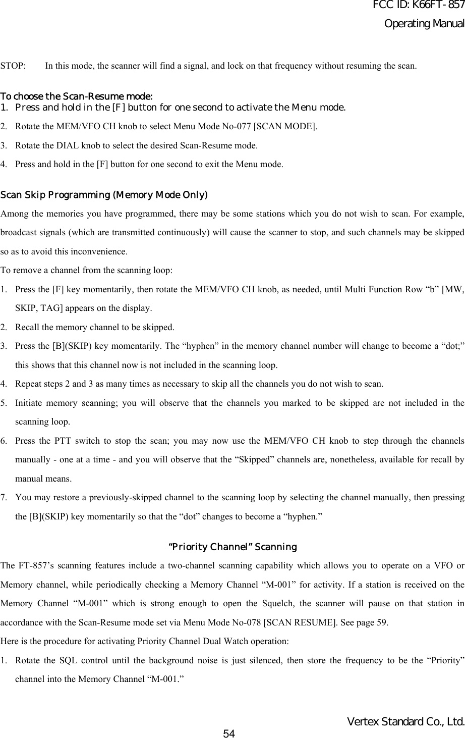FCC ID: K66FT-857Operating ManualVertex Standard Co., Ltd.54STOP:  In this mode, the scanner will find a signal, and lock on that frequency without resuming the scan.To choose the Scan-Resume mode:1. Press and hold in the [F] button for one second to activate the Menu mode.2. Rotate the MEM/VFO CH knob to select Menu Mode No-077 [SCAN MODE].3. Rotate the DIAL knob to select the desired Scan-Resume mode.4. Press and hold in the [F] button for one second to exit the Menu mode.Scan Skip Programming (Memory Mode Only)Among the memories you have programmed, there may be some stations which you do not wish to scan. For example,broadcast signals (which are transmitted continuously) will cause the scanner to stop, and such channels may be skippedso as to avoid this inconvenience.To remove a channel from the scanning loop:1. Press the [F] key momentarily, then rotate the MEM/VFO CH knob, as needed, until Multi Function Row “b” [MW,SKIP, TAG] appears on the display.2. Recall the memory channel to be skipped.3. Press the [B](SKIP) key momentarily. The “hyphen” in the memory channel number will change to become a “dot;”this shows that this channel now is not included in the scanning loop.4. Repeat steps 2 and 3 as many times as necessary to skip all the channels you do not wish to scan.5. Initiate memory scanning; you will observe that the channels you marked to be skipped are not included in thescanning loop.6. Press the PTT switch to stop the scan; you may now use the MEM/VFO CH knob to step through the channelsmanually - one at a time - and you will observe that the “Skipped” channels are, nonetheless, available for recall bymanual means.7. You may restore a previously-skipped channel to the scanning loop by selecting the channel manually, then pressingthe [B](SKIP) key momentarily so that the “dot” changes to become a “hyphen.”“Priority Channel” ScanningThe FT-857’s scanning features include a two-channel scanning capability which allows you to operate on a VFO orMemory channel, while periodically checking a Memory Channel “M-001” for activity. If a station is received on theMemory Channel “M-001” which is strong enough to open the Squelch, the scanner will pause on that station inaccordance with the Scan-Resume mode set via Menu Mode No-078 [SCAN RESUME]. See page 59.Here is the procedure for activating Priority Channel Dual Watch operation:1. Rotate the SQL control until the background noise is just silenced, then store the frequency to be the “Priority”channel into the Memory Channel “M-001.”