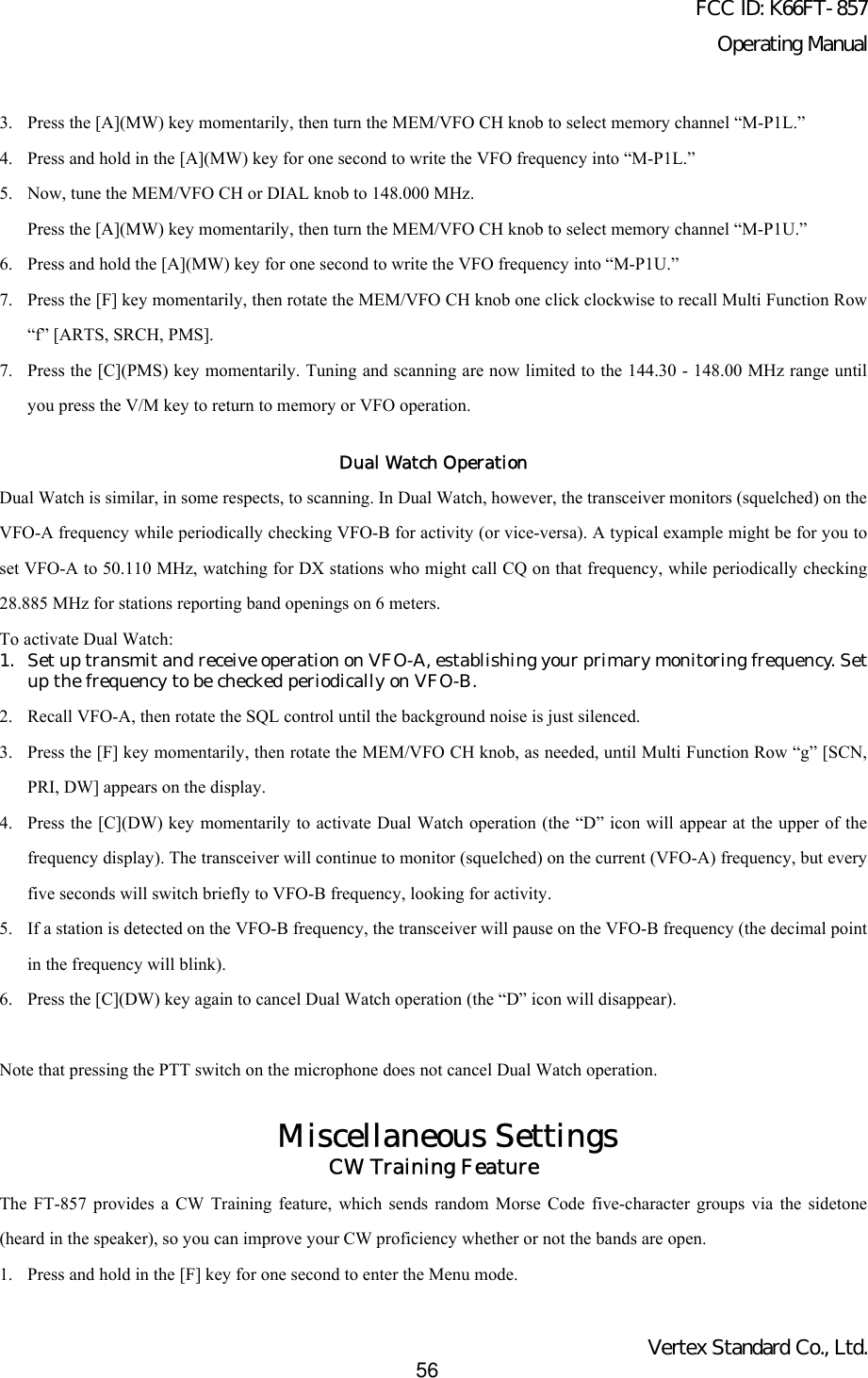 FCC ID: K66FT-857Operating ManualVertex Standard Co., Ltd.563. Press the [A](MW) key momentarily, then turn the MEM/VFO CH knob to select memory channel “M-P1L.”4. Press and hold in the [A](MW) key for one second to write the VFO frequency into “M-P1L.”5. Now, tune the MEM/VFO CH or DIAL knob to 148.000 MHz.Press the [A](MW) key momentarily, then turn the MEM/VFO CH knob to select memory channel “M-P1U.”6. Press and hold the [A](MW) key for one second to write the VFO frequency into “M-P1U.”7. Press the [F] key momentarily, then rotate the MEM/VFO CH knob one click clockwise to recall Multi Function Row“f” [ARTS, SRCH, PMS].7. Press the [C](PMS) key momentarily. Tuning and scanning are now limited to the 144.30 - 148.00 MHz range untilyou press the V/M key to return to memory or VFO operation.Dual Watch OperationDual Watch is similar, in some respects, to scanning. In Dual Watch, however, the transceiver monitors (squelched) on theVFO-A frequency while periodically checking VFO-B for activity (or vice-versa). A typical example might be for you toset VFO-A to 50.110 MHz, watching for DX stations who might call CQ on that frequency, while periodically checking28.885 MHz for stations reporting band openings on 6 meters.To activate Dual Watch:1. Set up transmit and receive operation on VFO-A, establishing your primary monitoring frequency. Setup the frequency to be checked periodically on VFO-B.2. Recall VFO-A, then rotate the SQL control until the background noise is just silenced.3. Press the [F] key momentarily, then rotate the MEM/VFO CH knob, as needed, until Multi Function Row “g” [SCN,PRI, DW] appears on the display.4. Press the [C](DW) key momentarily to activate Dual Watch operation (the “D” icon will appear at the upper of thefrequency display). The transceiver will continue to monitor (squelched) on the current (VFO-A) frequency, but everyfive seconds will switch briefly to VFO-B frequency, looking for activity.5. If a station is detected on the VFO-B frequency, the transceiver will pause on the VFO-B frequency (the decimal pointin the frequency will blink).6. Press the [C](DW) key again to cancel Dual Watch operation (the “D” icon will disappear).Note that pressing the PTT switch on the microphone does not cancel Dual Watch operation.Miscellaneous SettingsCW Training FeatureThe FT-857 provides a CW Training feature, which sends random Morse Code five-character groups via the sidetone(heard in the speaker), so you can improve your CW proficiency whether or not the bands are open.1. Press and hold in the [F] key for one second to enter the Menu mode.