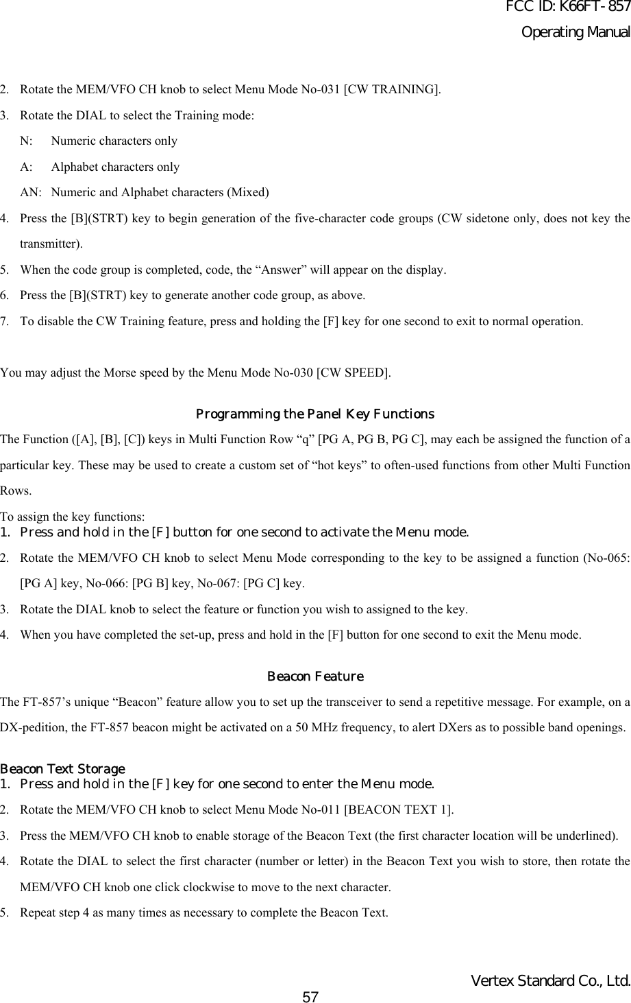 FCC ID: K66FT-857Operating ManualVertex Standard Co., Ltd.572. Rotate the MEM/VFO CH knob to select Menu Mode No-031 [CW TRAINING].3. Rotate the DIAL to select the Training mode:N: Numeric characters onlyA: Alphabet characters onlyAN: Numeric and Alphabet characters (Mixed)4. Press the [B](STRT) key to begin generation of the five-character code groups (CW sidetone only, does not key thetransmitter).5. When the code group is completed, code, the “Answer” will appear on the display.6. Press the [B](STRT) key to generate another code group, as above.7. To disable the CW Training feature, press and holding the [F] key for one second to exit to normal operation.You may adjust the Morse speed by the Menu Mode No-030 [CW SPEED].Programming the Panel Key FunctionsThe Function ([A], [B], [C]) keys in Multi Function Row “q” [PG A, PG B, PG C], may each be assigned the function of aparticular key. These may be used to create a custom set of “hot keys” to often-used functions from other Multi FunctionRows.To assign the key functions:1. Press and hold in the [F] button for one second to activate the Menu mode.2. Rotate the MEM/VFO CH knob to select Menu Mode corresponding to the key to be assigned a function (No-065:[PG A] key, No-066: [PG B] key, No-067: [PG C] key.3. Rotate the DIAL knob to select the feature or function you wish to assigned to the key.4. When you have completed the set-up, press and hold in the [F] button for one second to exit the Menu mode.Beacon FeatureThe FT-857’s unique “Beacon” feature allow you to set up the transceiver to send a repetitive message. For example, on aDX-pedition, the FT-857 beacon might be activated on a 50 MHz frequency, to alert DXers as to possible band openings.Beacon Text Storage1. Press and hold in the [F] key for one second to enter the Menu mode.2. Rotate the MEM/VFO CH knob to select Menu Mode No-011 [BEACON TEXT 1].3. Press the MEM/VFO CH knob to enable storage of the Beacon Text (the first character location will be underlined).4. Rotate the DIAL to select the first character (number or letter) in the Beacon Text you wish to store, then rotate theMEM/VFO CH knob one click clockwise to move to the next character.5. Repeat step 4 as many times as necessary to complete the Beacon Text.