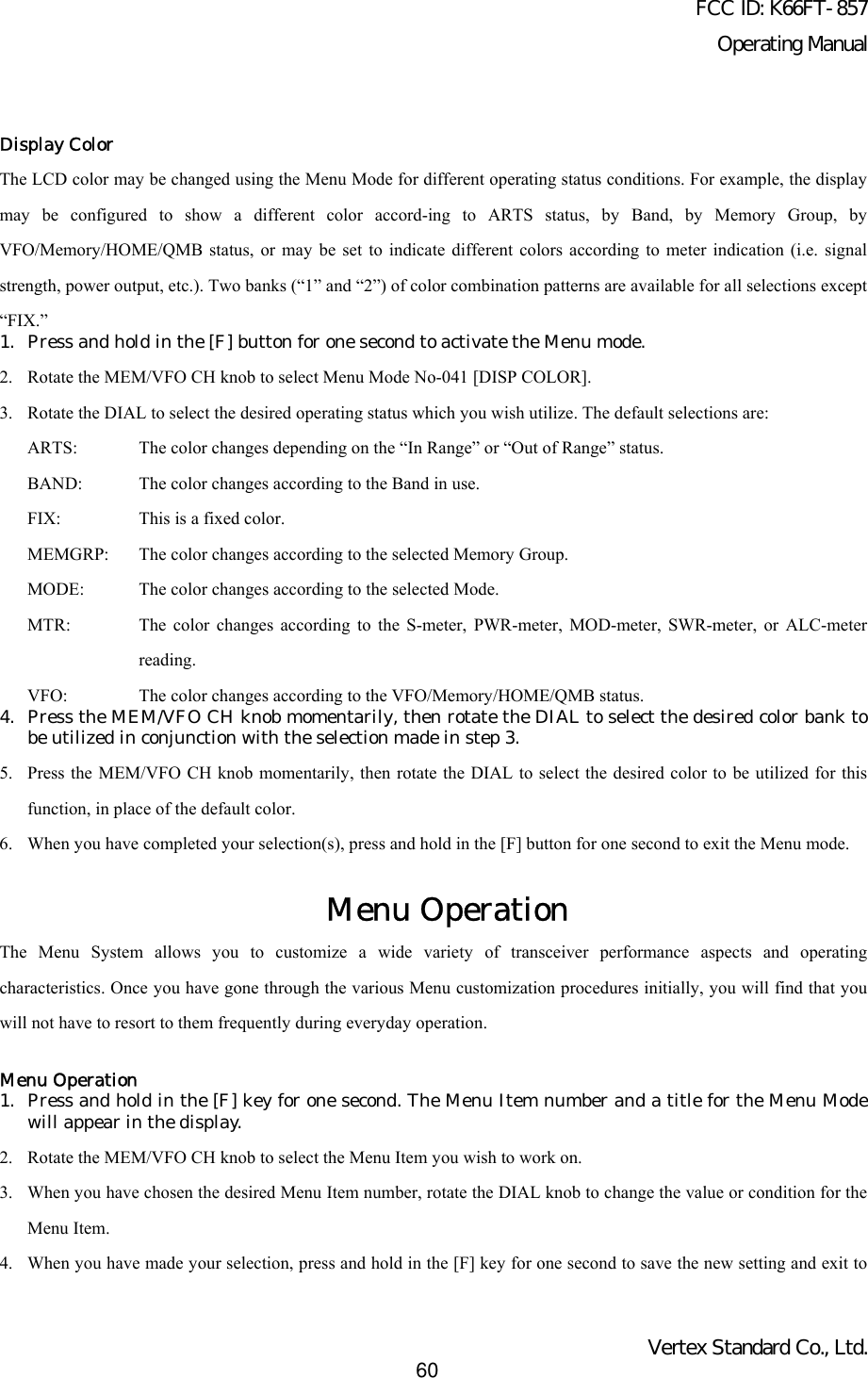 FCC ID: K66FT-857Operating ManualVertex Standard Co., Ltd.60Display ColorThe LCD color may be changed using the Menu Mode for different operating status conditions. For example, the displaymay be configured to show a different color accord-ing to ARTS status, by Band, by Memory Group, byVFO/Memory/HOME/QMB status, or may be set to indicate different colors according to meter indication (i.e. signalstrength, power output, etc.). Two banks (“1” and “2”) of color combination patterns are available for all selections except“FIX.”1. Press and hold in the [F] button for one second to activate the Menu mode.2. Rotate the MEM/VFO CH knob to select Menu Mode No-041 [DISP COLOR].3. Rotate the DIAL to select the desired operating status which you wish utilize. The default selections are:ARTS: The color changes depending on the “In Range” or “Out of Range” status.BAND: The color changes according to the Band in use.FIX: This is a fixed color.MEMGRP: The color changes according to the selected Memory Group.MODE: The color changes according to the selected Mode.MTR: The color changes according to the S-meter, PWR-meter, MOD-meter, SWR-meter, or ALC-meterreading.VFO: The color changes according to the VFO/Memory/HOME/QMB status.4.  Press the MEM/VFO CH knob momentarily, then rotate the DIAL to select the desired color bank tobe utilized in conjunction with the selection made in step 3.5. Press the MEM/VFO CH knob momentarily, then rotate the DIAL to select the desired color to be utilized for thisfunction, in place of the default color.6. When you have completed your selection(s), press and hold in the [F] button for one second to exit the Menu mode.Menu OperationThe Menu System allows you to customize a wide variety of transceiver performance aspects and operatingcharacteristics. Once you have gone through the various Menu customization procedures initially, you will find that youwill not have to resort to them frequently during everyday operation.Menu Operation1. Press and hold in the [F] key for one second. The Menu Item number and a title for the Menu Modewill appear in the display.2. Rotate the MEM/VFO CH knob to select the Menu Item you wish to work on.3. When you have chosen the desired Menu Item number, rotate the DIAL knob to change the value or condition for theMenu Item.4. When you have made your selection, press and hold in the [F] key for one second to save the new setting and exit to
