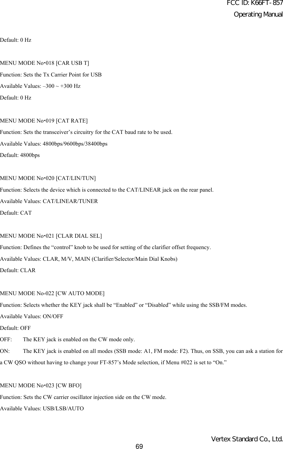 FCC ID: K66FT-857Operating ManualVertex Standard Co., Ltd.69Default: 0 HzMENU MODE Nox018 [CAR USB T]Function: Sets the Tx Carrier Point for USBAvailable Values: –300 ~ +300 HzDefault: 0 HzMENU MODE Nox019 [CAT RATE]Function: Sets the transceiver’s circuitry for the CAT baud rate to be used.Available Values: 4800bps/9600bps/38400bpsDefault: 4800bpsMENU MODE Nox020 [CAT/LIN/TUN]Function: Selects the device which is connected to the CAT/LINEAR jack on the rear panel.Available Values: CAT/LINEAR/TUNERDefault: CATMENU MODE Nox021 [CLAR DIAL SEL]Function: Defines the “control” knob to be used for setting of the clarifier offset frequency.Available Values: CLAR, M/V, MAIN (Clarifier/Selector/Main Dial Knobs)Default: CLARMENU MODE No-022 [CW AUTO MODE]Function: Selects whether the KEY jack shall be “Enabled” or “Disabled” while using the SSB/FM modes.Available Values: ON/OFFDefault: OFFOFF: The KEY jack is enabled on the CW mode only.ON: The KEY jack is enabled on all modes (SSB mode: A1, FM mode: F2). Thus, on SSB, you can ask a station fora CW QSO without having to change your FT-857’s Mode selection, if Menu #022 is set to “On.”MENU MODE Nox023 [CW BFO]Function: Sets the CW carrier oscillator injection side on the CW mode.Available Values: USB/LSB/AUTO