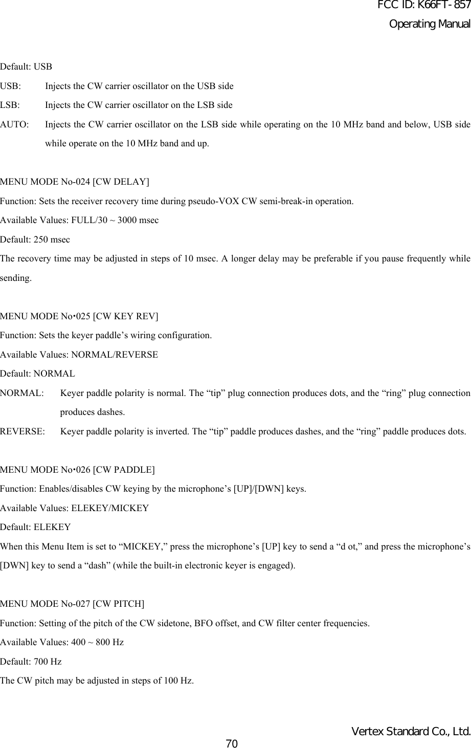 FCC ID: K66FT-857Operating ManualVertex Standard Co., Ltd.70Default: USBUSB: Injects the CW carrier oscillator on the USB sideLSB: Injects the CW carrier oscillator on the LSB sideAUTO: Injects the CW carrier oscillator on the LSB side while operating on the 10 MHz band and below, USB sidewhile operate on the 10 MHz band and up.MENU MODE No-024 [CW DELAY]Function: Sets the receiver recovery time during pseudo-VOX CW semi-break-in operation.Available Values: FULL/30 ~ 3000 msecDefault: 250 msecThe recovery time may be adjusted in steps of 10 msec. A longer delay may be preferable if you pause frequently whilesending.MENU MODE Nox025 [CW KEY REV]Function: Sets the keyer paddle’s wiring configuration.Available Values: NORMAL/REVERSEDefault: NORMALNORMAL: Keyer paddle polarity is normal. The “tip” plug connection produces dots, and the “ring” plug connectionproduces dashes.REVERSE: Keyer paddle polarity is inverted. The “tip” paddle produces dashes, and the “ring” paddle produces dots.MENU MODE Nox026 [CW PADDLE]Function: Enables/disables CW keying by the microphone’s [UP]/[DWN] keys.Available Values: ELEKEY/MICKEYDefault: ELEKEYWhen this Menu Item is set to “MICKEY,” press the microphone’s [UP] key to send a “d ot,” and press the microphone’s[DWN] key to send a “dash” (while the built-in electronic keyer is engaged).MENU MODE No-027 [CW PITCH]Function: Setting of the pitch of the CW sidetone, BFO offset, and CW filter center frequencies.Available Values: 400 ~ 800 HzDefault: 700 HzThe CW pitch may be adjusted in steps of 100 Hz.