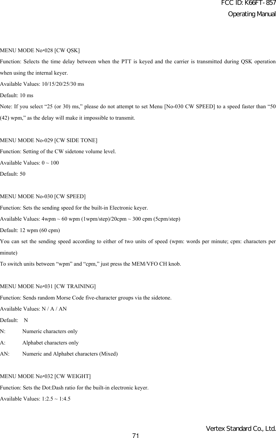 FCC ID: K66FT-857Operating ManualVertex Standard Co., Ltd.71MENU MODE Nox028 [CW QSK]Function: Selects the time delay between when the PTT is keyed and the carrier is transmitted during QSK operationwhen using the internal keyer.Available Values: 10/15/20/25/30 msDefault: 10 msNote: If you select “25 (or 30) ms,” please do not attempt to set Menu [No-030 CW SPEED] to a speed faster than “50(42) wpm,” as the delay will make it impossible to transmit.MENU MODE No-029 [CW SIDE TONE]Function: Setting of the CW sidetone volume level.Available Values: 0 ~ 100Default: 50MENU MODE No-030 [CW SPEED]Function: Sets the sending speed for the built-in Electronic keyer.Available Values: 4wpm ~ 60 wpm (1wpm/step)/20cpm ~ 300 cpm (5cpm/step)Default: 12 wpm (60 cpm)You can set the sending speed according to either of two units of speed (wpm: words per minute; cpm: characters perminute)To switch units between “wpm” and “cpm,” just press the MEM/VFO CH knob.MENU MODE Nox031 [CW TRAINING]Function: Sends random Morse Code five-character groups via the sidetone.Available Values: N / A / ANDefault:  NN: Numeric characters onlyA: Alphabet characters onlyAN: Numeric and Alphabet characters (Mixed)MENU MODE Nox032 [CW WEIGHT]Function: Sets the Dot:Dash ratio for the built-in electronic keyer.Available Values: 1:2.5 ~ 1:4.5