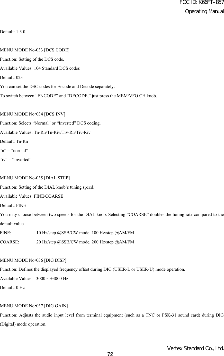 FCC ID: K66FT-857Operating ManualVertex Standard Co., Ltd.72Default: 1:3.0MENU MODE No-033 [DCS CODE]Function: Setting of the DCS code.Available Values: 104 Standard DCS codesDefault: 023You can set the DSC codes for Encode and Decode separately.To switch between “ENCODE” and “DECODE,” just press the MEM/VFO CH knob.MENU MODE Nox034 [DCS INV]Function: Selects “Normal” or “Inverted” DCS coding.Available Values: Tn-Rn/Tn-Riv/Tiv-Rn/Tiv-RivDefault: Tn-Rn“n” = “normal”“iv” = “inverted”MENU MODE No-035 [DIAL STEP]Function: Setting of the DIAL knob’s tuning speed.Available Values: FINE/COARSEDefault: FINEYou may choose between two speeds for the DIAL knob. Selecting “COARSE” doubles the tuning rate compared to thedefault value.FINE: 10 Hz/step @SSB/CW mode, 100 Hz/step @AM/FMCOARSE: 20 Hz/step @SSB/CW mode, 200 Hz/step @AM/FMMENU MODE Nox036 [DIG DISP]Function: Defines the displayed frequency offset during DIG (USER-L or USER-U) mode operation.Available Values: –3000 ~ +3000 HzDefault: 0 HzMENU MODE Nox037 [DIG GAIN]Function: Adjusts the audio input level from terminal equipment (such as a TNC or PSK-31 sound card) during DIG(Digital) mode operation.