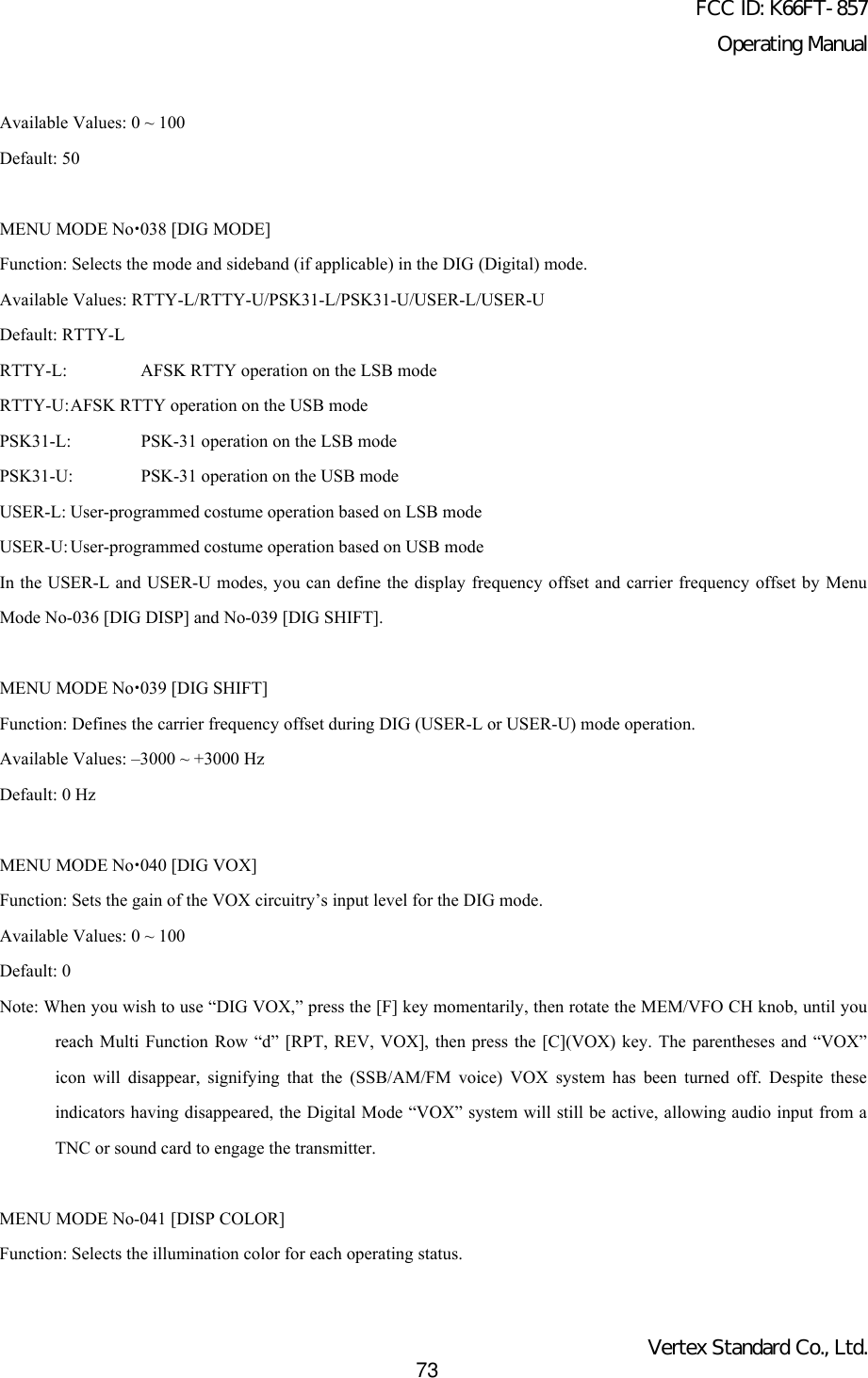 FCC ID: K66FT-857Operating ManualVertex Standard Co., Ltd.73Available Values: 0 ~ 100Default: 50MENU MODE Nox038 [DIG MODE]Function: Selects the mode and sideband (if applicable) in the DIG (Digital) mode.Available Values: RTTY-L/RTTY-U/PSK31-L/PSK31-U/USER-L/USER-UDefault: RTTY-LRTTY-L: AFSK RTTY operation on the LSB modeRTTY-U:AFSK RTTY operation on the USB modePSK31-L: PSK-31 operation on the LSB modePSK31-U: PSK-31 operation on the USB modeUSER-L: User-programmed costume operation based on LSB modeUSER-U: User-programmed costume operation based on USB modeIn the USER-L and USER-U modes, you can define the display frequency offset and carrier frequency offset by MenuMode No-036 [DIG DISP] and No-039 [DIG SHIFT].MENU MODE Nox039 [DIG SHIFT]Function: Defines the carrier frequency offset during DIG (USER-L or USER-U) mode operation.Available Values: –3000 ~ +3000 HzDefault: 0 HzMENU MODE Nox040 [DIG VOX]Function: Sets the gain of the VOX circuitry’s input level for the DIG mode.Available Values: 0 ~ 100Default: 0Note: When you wish to use “DIG VOX,” press the [F] key momentarily, then rotate the MEM/VFO CH knob, until youreach Multi Function Row “d” [RPT, REV, VOX], then press the [C](VOX) key. The parentheses and “VOX”icon will disappear, signifying that the (SSB/AM/FM voice) VOX system has been turned off. Despite theseindicators having disappeared, the Digital Mode “VOX” system will still be active, allowing audio input from aTNC or sound card to engage the transmitter.MENU MODE No-041 [DISP COLOR]Function: Selects the illumination color for each operating status.