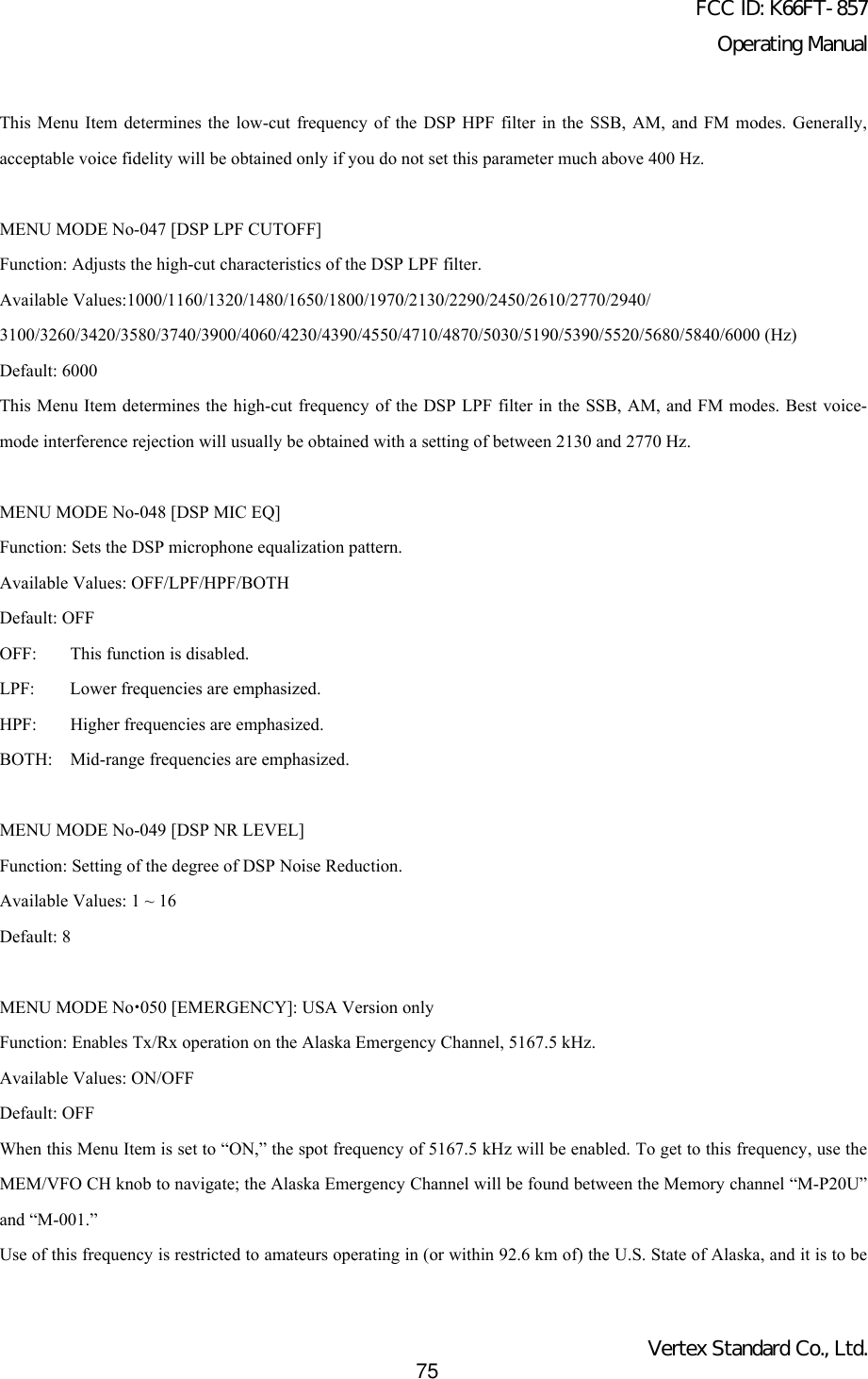 FCC ID: K66FT-857Operating ManualVertex Standard Co., Ltd.75This Menu Item determines the low-cut frequency of the DSP HPF filter in the SSB, AM, and FM modes. Generally,acceptable voice fidelity will be obtained only if you do not set this parameter much above 400 Hz.MENU MODE No-047 [DSP LPF CUTOFF]Function: Adjusts the high-cut characteristics of the DSP LPF filter.Available Values:1000/1160/1320/1480/1650/1800/1970/2130/2290/2450/2610/2770/2940/3100/3260/3420/3580/3740/3900/4060/4230/4390/4550/4710/4870/5030/5190/5390/5520/5680/5840/6000 (Hz)Default: 6000This Menu Item determines the high-cut frequency of the DSP LPF filter in the SSB, AM, and FM modes. Best voice-mode interference rejection will usually be obtained with a setting of between 2130 and 2770 Hz.MENU MODE No-048 [DSP MIC EQ]Function: Sets the DSP microphone equalization pattern.Available Values: OFF/LPF/HPF/BOTHDefault: OFFOFF: This function is disabled.LPF: Lower frequencies are emphasized.HPF: Higher frequencies are emphasized.BOTH: Mid-range frequencies are emphasized.MENU MODE No-049 [DSP NR LEVEL]Function: Setting of the degree of DSP Noise Reduction.Available Values: 1 ~ 16Default: 8MENU MODE Nox050 [EMERGENCY]: USA Version onlyFunction: Enables Tx/Rx operation on the Alaska Emergency Channel, 5167.5 kHz.Available Values: ON/OFFDefault: OFFWhen this Menu Item is set to “ON,” the spot frequency of 5167.5 kHz will be enabled. To get to this frequency, use theMEM/VFO CH knob to navigate; the Alaska Emergency Channel will be found between the Memory channel “M-P20U”and “M-001.”Use of this frequency is restricted to amateurs operating in (or within 92.6 km of) the U.S. State of Alaska, and it is to be