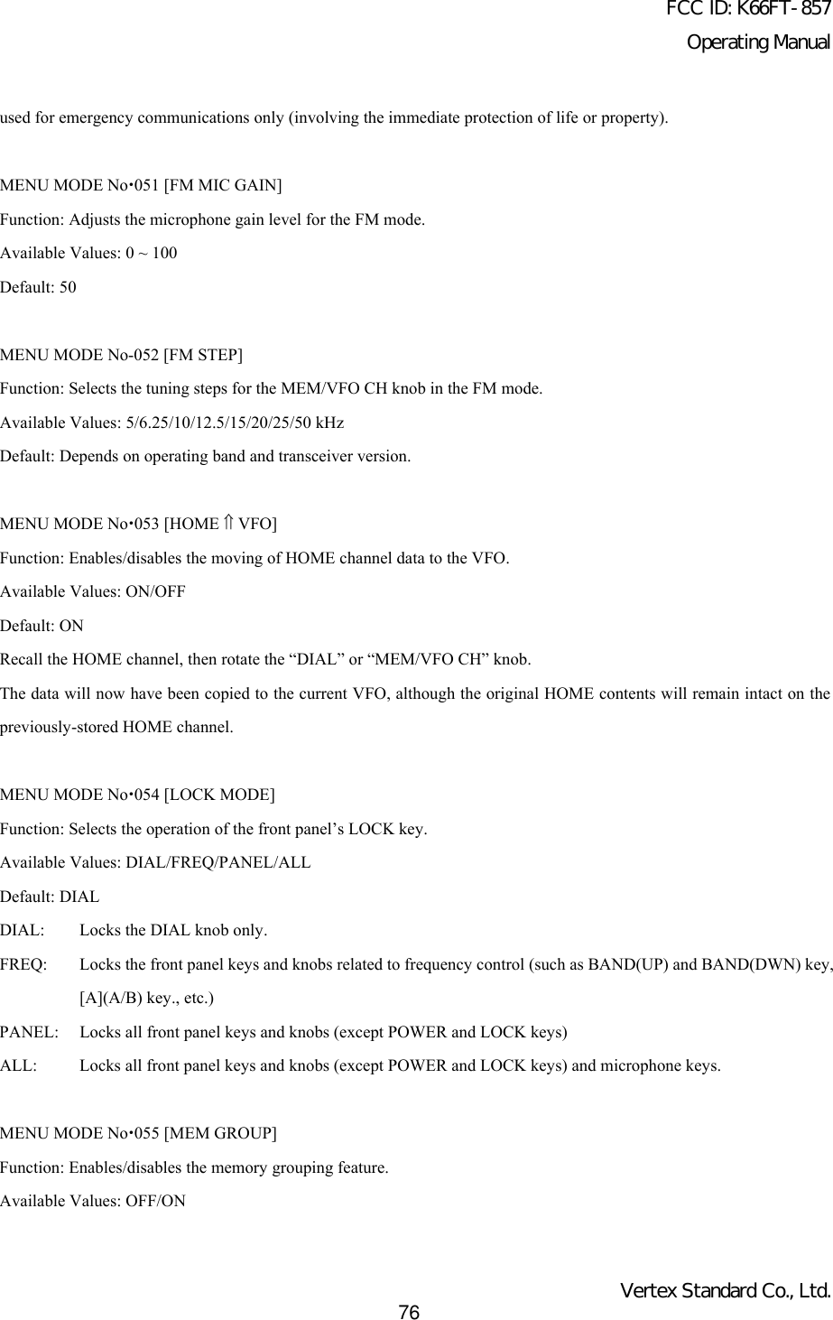 FCC ID: K66FT-857Operating ManualVertex Standard Co., Ltd.76used for emergency communications only (involving the immediate protection of life or property).MENU MODE Nox051 [FM MIC GAIN]Function: Adjusts the microphone gain level for the FM mode.Available Values: 0 ~ 100Default: 50MENU MODE No-052 [FM STEP]Function: Selects the tuning steps for the MEM/VFO CH knob in the FM mode.Available Values: 5/6.25/10/12.5/15/20/25/50 kHzDefault: Depends on operating band and transceiver version.MENU MODE Nox053 [HOME ⇑ VFO]Function: Enables/disables the moving of HOME channel data to the VFO.Available Values: ON/OFFDefault: ONRecall the HOME channel, then rotate the “DIAL” or “MEM/VFO CH” knob.The data will now have been copied to the current VFO, although the original HOME contents will remain intact on thepreviously-stored HOME channel.MENU MODE Nox054 [LOCK MODE]Function: Selects the operation of the front panel’s LOCK key.Available Values: DIAL/FREQ/PANEL/ALLDefault: DIALDIAL: Locks the DIAL knob only.FREQ: Locks the front panel keys and knobs related to frequency control (such as BAND(UP) and BAND(DWN) key,[A](A/B) key., etc.)PANEL: Locks all front panel keys and knobs (except POWER and LOCK keys)ALL: Locks all front panel keys and knobs (except POWER and LOCK keys) and microphone keys.MENU MODE Nox055 [MEM GROUP]Function: Enables/disables the memory grouping feature.Available Values: OFF/ON
