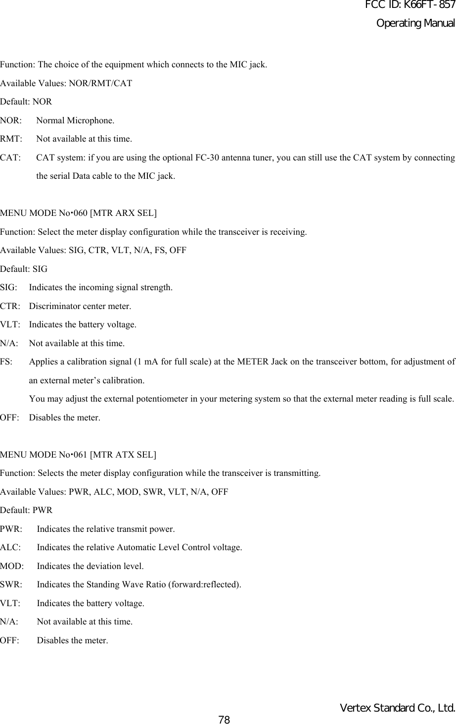 FCC ID: K66FT-857Operating ManualVertex Standard Co., Ltd.78Function: The choice of the equipment which connects to the MIC jack.Available Values: NOR/RMT/CATDefault: NORNOR: Normal Microphone.RMT: Not available at this time.CAT: CAT system: if you are using the optional FC-30 antenna tuner, you can still use the CAT system by connectingthe serial Data cable to the MIC jack.MENU MODE Nox060 [MTR ARX SEL]Function: Select the meter display configuration while the transceiver is receiving.Available Values: SIG, CTR, VLT, N/A, FS, OFFDefault: SIGSIG:  Indicates the incoming signal strength.CTR:  Discriminator center meter.VLT:  Indicates the battery voltage.N/A: Not available at this time.FS: Applies a calibration signal (1 mA for full scale) at the METER Jack on the transceiver bottom, for adjustment ofan external meter’s calibration.You may adjust the external potentiometer in your metering system so that the external meter reading is full scale.OFF: Disables the meter.MENU MODE Nox061 [MTR ATX SEL]Function: Selects the meter display configuration while the transceiver is transmitting.Available Values: PWR, ALC, MOD, SWR, VLT, N/A, OFFDefault: PWRPWR: Indicates the relative transmit power.ALC: Indicates the relative Automatic Level Control voltage.MOD: Indicates the deviation level.SWR: Indicates the Standing Wave Ratio (forward:reflected).VLT: Indicates the battery voltage.N/A: Not available at this time.OFF: Disables the meter.