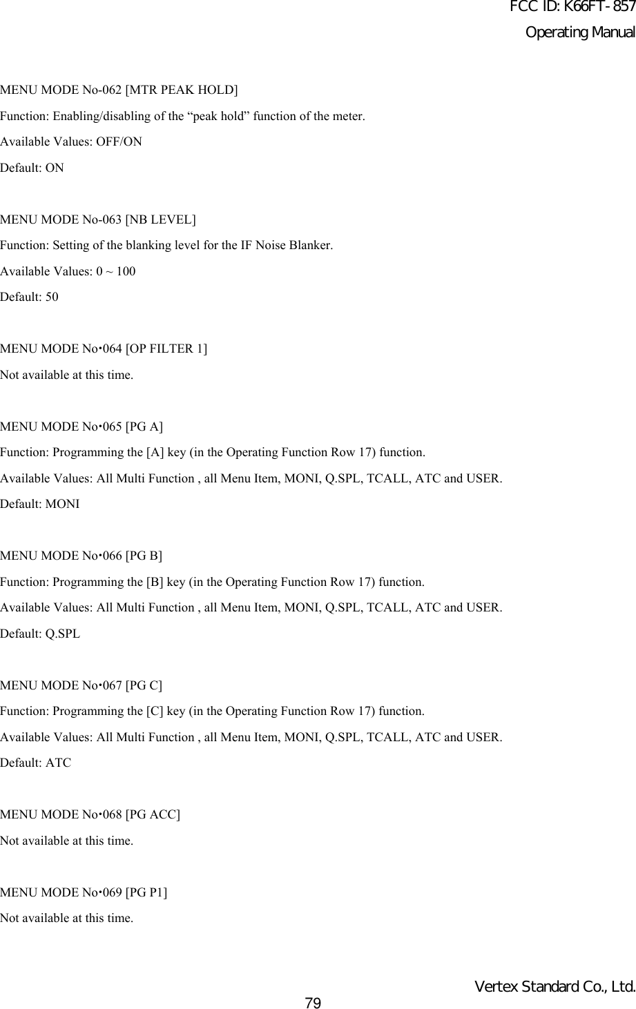 FCC ID: K66FT-857Operating ManualVertex Standard Co., Ltd.79MENU MODE No-062 [MTR PEAK HOLD]Function: Enabling/disabling of the “peak hold” function of the meter.Available Values: OFF/ONDefault: ONMENU MODE No-063 [NB LEVEL]Function: Setting of the blanking level for the IF Noise Blanker.Available Values: 0 ~ 100Default: 50MENU MODE Nox064 [OP FILTER 1]Not available at this time.MENU MODE Nox065 [PG A]Function: Programming the [A] key (in the Operating Function Row 17) function.Available Values: All Multi Function , all Menu Item, MONI, Q.SPL, TCALL, ATC and USER.Default: MONIMENU MODE Nox066 [PG B]Function: Programming the [B] key (in the Operating Function Row 17) function.Available Values: All Multi Function , all Menu Item, MONI, Q.SPL, TCALL, ATC and USER.Default: Q.SPLMENU MODE Nox067 [PG C]Function: Programming the [C] key (in the Operating Function Row 17) function.Available Values: All Multi Function , all Menu Item, MONI, Q.SPL, TCALL, ATC and USER.Default: ATCMENU MODE Nox068 [PG ACC]Not available at this time.MENU MODE Nox069 [PG P1]Not available at this time.
