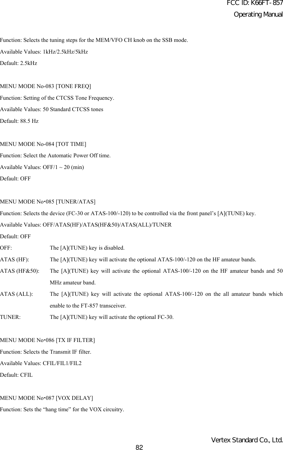 FCC ID: K66FT-857Operating ManualVertex Standard Co., Ltd.82Function: Selects the tuning steps for the MEM/VFO CH knob on the SSB mode.Available Values: 1kHz/2.5kHz/5kHzDefault: 2.5kHzMENU MODE No-083 [TONE FREQ]Function: Setting of the CTCSS Tone Frequency.Available Values: 50 Standard CTCSS tonesDefault: 88.5 HzMENU MODE No-084 [TOT TIME]Function: Select the Automatic Power Off time.Available Values: OFF/1 ~ 20 (min)Default: OFFMENU MODE Nox085 [TUNER/ATAS]Function: Selects the device (FC-30 or ATAS-100/-120) to be controlled via the front panel’s [A](TUNE) key.Available Values: OFF/ATAS(HF)/ATAS(HF&amp;50)/ATAS(ALL)/TUNERDefault: OFFOFF: The [A](TUNE) key is disabled.ATAS (HF): The [A](TUNE) key will activate the optional ATAS-100/-120 on the HF amateur bands.ATAS (HF&amp;50): The [A](TUNE) key will activate the optional ATAS-100/-120 on the HF amateur bands and 50MHz amateur band.ATAS (ALL): The [A](TUNE) key will activate the optional ATAS-100/-120 on the all amateur bands whichenable to the FT-857 transceiver.TUNER: The [A](TUNE) key will activate the optional FC-30.MENU MODE Nox086 [TX IF FILTER]Function: Selects the Transmit IF filter.Available Values: CFIL/FIL1/FIL2Default: CFILMENU MODE Nox087 [VOX DELAY]Function: Sets the “hang time” for the VOX circuitry.