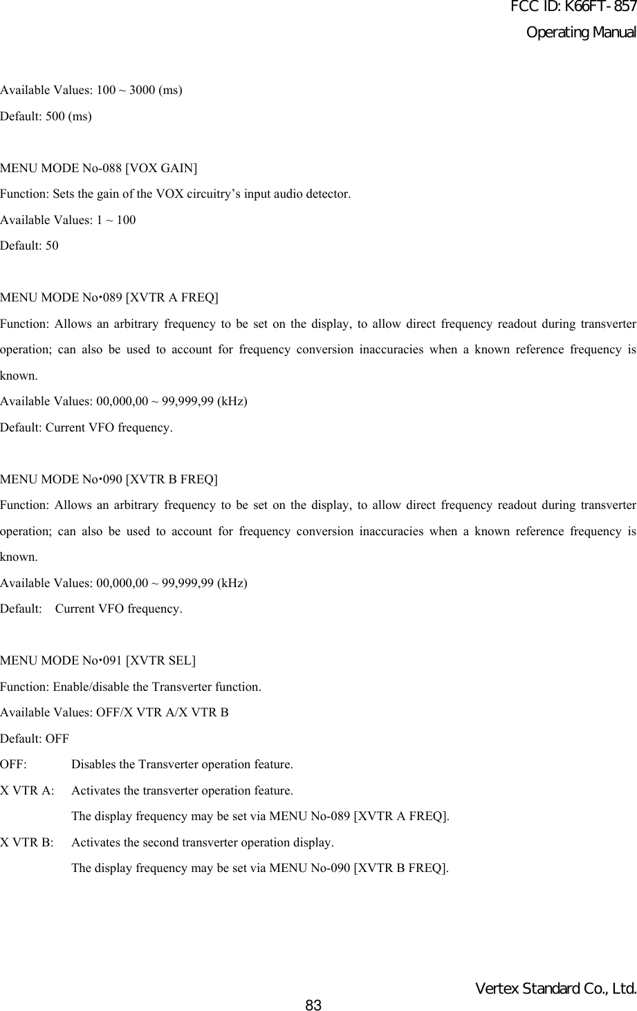 FCC ID: K66FT-857Operating ManualVertex Standard Co., Ltd.83Available Values: 100 ~ 3000 (ms)Default: 500 (ms)MENU MODE No-088 [VOX GAIN]Function: Sets the gain of the VOX circuitry’s input audio detector.Available Values: 1 ~ 100Default: 50MENU MODE Nox089 [XVTR A FREQ]Function: Allows an arbitrary frequency to be set on the display, to allow direct frequency readout during transverteroperation; can also be used to account for frequency conversion inaccuracies when a known reference frequency isknown.Available Values: 00,000,00 ~ 99,999,99 (kHz)Default: Current VFO frequency.MENU MODE Nox090 [XVTR B FREQ]Function: Allows an arbitrary frequency to be set on the display, to allow direct frequency readout during transverteroperation; can also be used to account for frequency conversion inaccuracies when a known reference frequency isknown.Available Values: 00,000,00 ~ 99,999,99 (kHz)Default:  Current VFO frequency.MENU MODE Nox091 [XVTR SEL]Function: Enable/disable the Transverter function.Available Values: OFF/X VTR A/X VTR BDefault: OFFOFF: Disables the Transverter operation feature.X VTR A: Activates the transverter operation feature.The display frequency may be set via MENU No-089 [XVTR A FREQ].X VTR B: Activates the second transverter operation display.The display frequency may be set via MENU No-090 [XVTR B FREQ].
