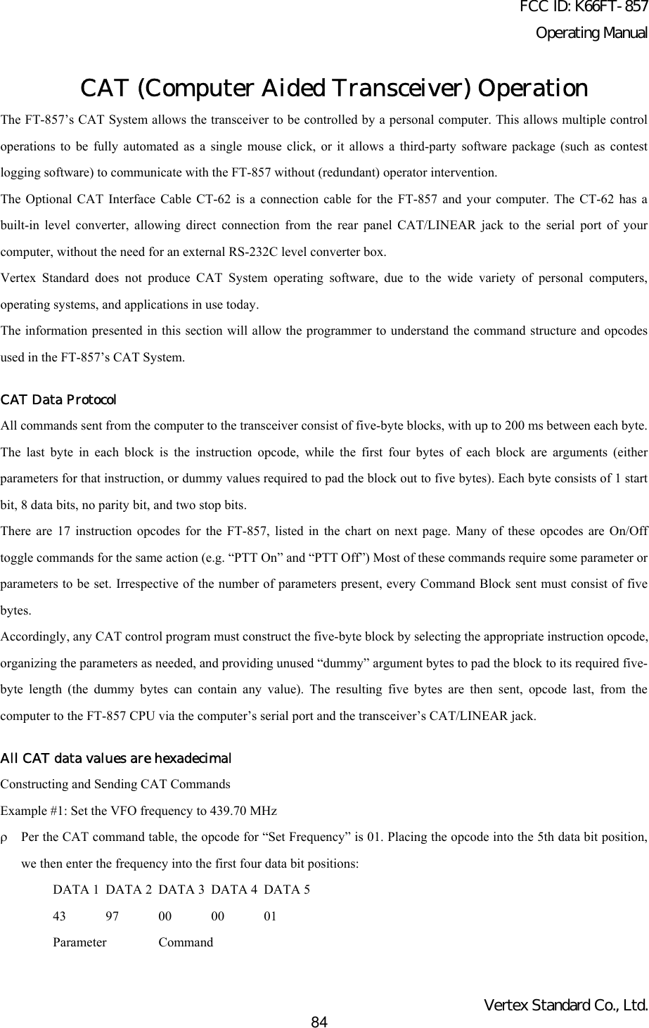 FCC ID: K66FT-857Operating ManualVertex Standard Co., Ltd.84CAT (Computer Aided Transceiver) OperationThe FT-857’s CAT System allows the transceiver to be controlled by a personal computer. This allows multiple controloperations to be fully automated as a single mouse click, or it allows a third-party software package (such as contestlogging software) to communicate with the FT-857 without (redundant) operator intervention.The Optional CAT Interface Cable CT-62 is a connection cable for the FT-857 and your computer. The CT-62 has abuilt-in level converter, allowing direct connection from the rear panel CAT/LINEAR jack to the serial port of yourcomputer, without the need for an external RS-232C level converter box.Vertex Standard does not produce CAT System operating software, due to the wide variety of personal computers,operating systems, and applications in use today.The information presented in this section will allow the programmer to understand the command structure and opcodesused in the FT-857’s CAT System.CAT Data ProtocolAll commands sent from the computer to the transceiver consist of five-byte blocks, with up to 200 ms between each byte.The last byte in each block is the instruction opcode, while the first four bytes of each block are arguments (eitherparameters for that instruction, or dummy values required to pad the block out to five bytes). Each byte consists of 1 startbit, 8 data bits, no parity bit, and two stop bits.There are 17 instruction opcodes for the FT-857, listed in the chart on next page. Many of these opcodes are On/Offtoggle commands for the same action (e.g. “PTT On” and “PTT Off”) Most of these commands require some parameter orparameters to be set. Irrespective of the number of parameters present, every Command Block sent must consist of fivebytes.Accordingly, any CAT control program must construct the five-byte block by selecting the appropriate instruction opcode,organizing the parameters as needed, and providing unused “dummy” argument bytes to pad the block to its required five-byte length (the dummy bytes can contain any value). The resulting five bytes are then sent, opcode last, from thecomputer to the FT-857 CPU via the computer’s serial port and the transceiver’s CAT/LINEAR jack.All CAT data values are hexadecimalConstructing and Sending CAT CommandsExample #1: Set the VFO frequency to 439.70 MHzρPer the CAT command table, the opcode for “Set Frequency” is 01. Placing the opcode into the 5th data bit position,we then enter the frequency into the first four data bit positions:DATA 1 DATA 2 DATA 3 DATA 4 DATA 543 97 00 00 01Parameter Command