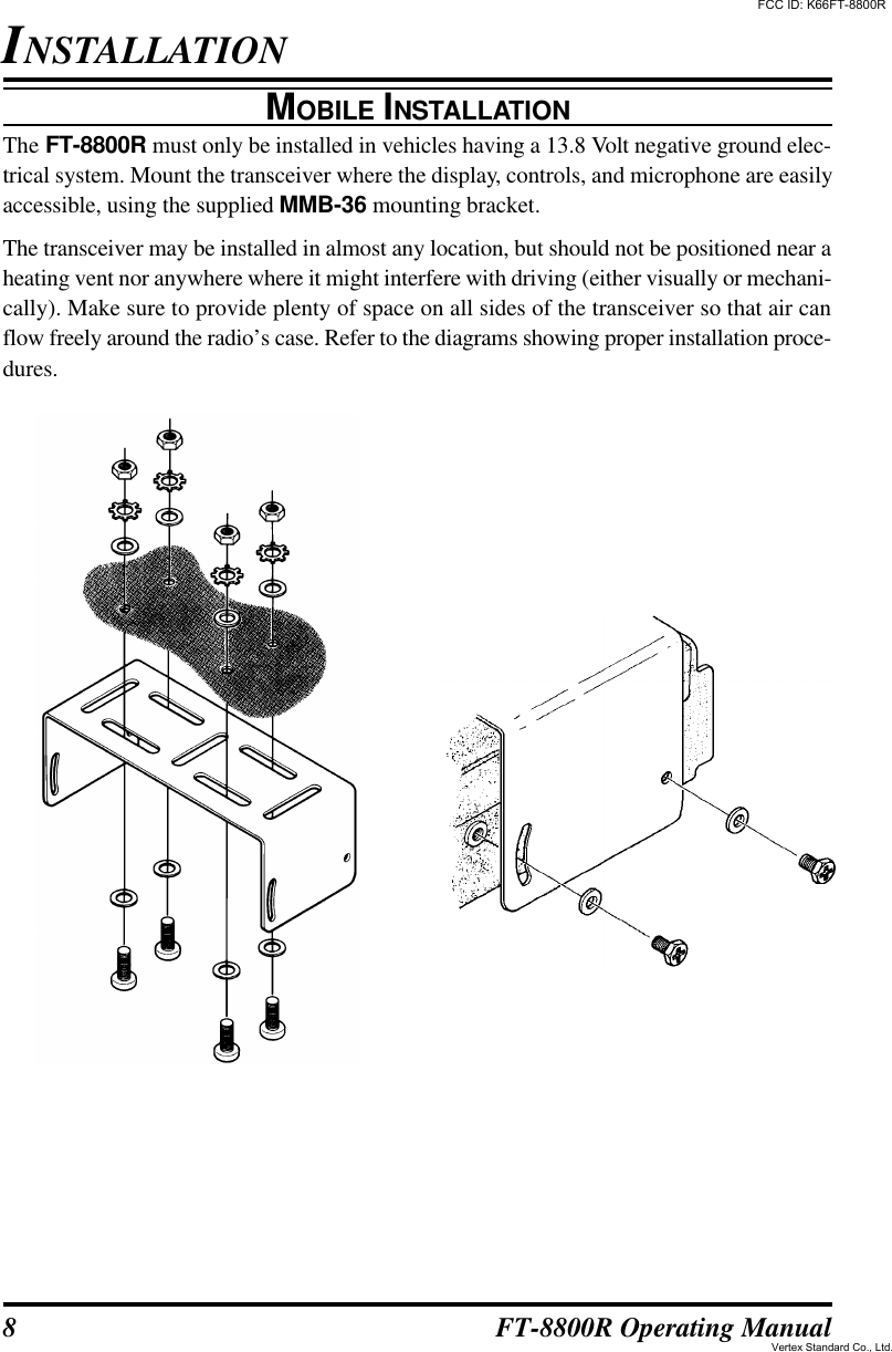 8FT-8800R Operating ManualINSTALLATIONMOBILE INSTALLATIONThe FT-8800R must only be installed in vehicles having a 13.8 Volt negative ground elec-trical system. Mount the transceiver where the display, controls, and microphone are easilyaccessible, using the supplied MMB-36 mounting bracket.The transceiver may be installed in almost any location, but should not be positioned near aheating vent nor anywhere where it might interfere with driving (either visually or mechani-cally). Make sure to provide plenty of space on all sides of the transceiver so that air canflow freely around the radio’s case. Refer to the diagrams showing proper installation proce-dures.FCC ID: K66FT-8800RVertex Standard Co., Ltd.