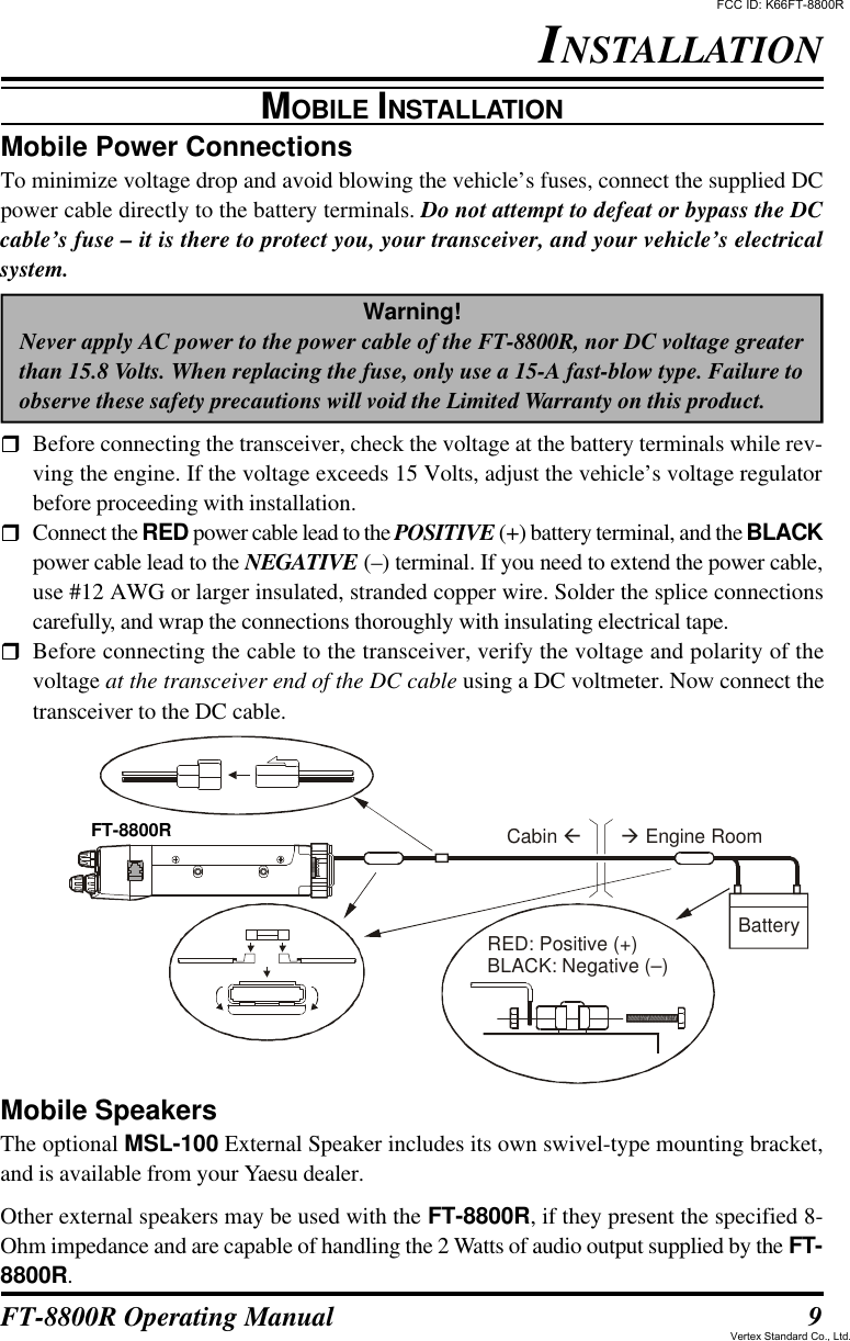 9FT-8800R Operating ManualMobile Power ConnectionsTo minimize voltage drop and avoid blowing the vehicle’s fuses, connect the supplied DCpower cable directly to the battery terminals. Do not attempt to defeat or bypass the DCcable’s fuse – it is there to protect you, your transceiver, and your vehicle’s electricalsystem.Warning!Never apply AC power to the power cable of the FT-8800R, nor DC voltage greaterthan 15.8 Volts. When replacing the fuse, only use a 15-A fast-blow type. Failure toobserve these safety precautions will void the Limited Warranty on this product.rBefore connecting the transceiver, check the voltage at the battery terminals while rev-ving the engine. If the voltage exceeds 15 Volts, adjust the vehicle’s voltage regulatorbefore proceeding with installation.rConnect the RED power cable lead to the POSITIVE (+) battery terminal, and the BLACKpower cable lead to the NEGATIVE (–) terminal. If you need to extend the power cable,use #12 AWG or larger insulated, stranded copper wire. Solder the splice connectionscarefully, and wrap the connections thoroughly with insulating electrical tape.rBefore connecting the cable to the transceiver, verify the voltage and polarity of thevoltage at the transceiver end of the DC cable using a DC voltmeter. Now connect thetransceiver to the DC cable.INSTALLATIONMOBILE INSTALLATIONMobile SpeakersThe optional MSL-100 External Speaker includes its own swivel-type mounting bracket,and is available from your Yaesu dealer.Other external speakers may be used with the FT-8800R, if they present the specified 8-Ohm impedance and are capable of handling the 2 Watts of audio output supplied by the FT-8800R.Cabin  Engine Roomß  àFT-8900RBatteryRED: Positive (+)BLACK: Negative (–)FT-8800RFCC ID: K66FT-8800RVertex Standard Co., Ltd.