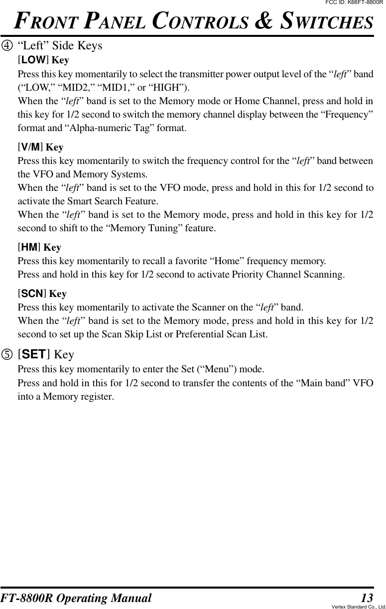 13FT-8800R Operating ManualFRONT PANEL CONTROLS &amp; SWITCHESm“Left” Side Keys[LOW] KeyPress this key momentarily to select the transmitter power output level of the “left” band(“LOW,” “MID2,” “MID1,” or “HIGH”).When the “left” band is set to the Memory mode or Home Channel, press and hold inthis key for 1/2 second to switch the memory channel display between the “Frequency”format and “Alpha-numeric Tag” format.[V/M] KeyPress this key momentarily to switch the frequency control for the “left” band betweenthe VFO and Memory Systems.When the “left” band is set to the VFO mode, press and hold in this for 1/2 second toactivate the Smart Search Feature.When the “left” band is set to the Memory mode, press and hold in this key for 1/2second to shift to the “Memory Tuning” feature.[HM] KeyPress this key momentarily to recall a favorite “Home” frequency memory.Press and hold in this key for 1/2 second to activate Priority Channel Scanning.[SCN] KeyPress this key momentarily to activate the Scanner on the “left” band.When the “left” band is set to the Memory mode, press and hold in this key for 1/2second to set up the Scan Skip List or Preferential Scan List.n[SET] KeyPress this key momentarily to enter the Set (“Menu”) mode.Press and hold in this for 1/2 second to transfer the contents of the “Main band” VFOinto a Memory register.FCC ID: K66FT-8800RVertex Standard Co., Ltd.