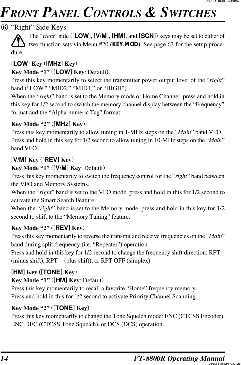 14 FT-8800R Operating Manualo“Right” Side KeysThe “right” side ([LOW], [V/M], [HM], and [SCN]) keys may be set to either oftwo function sets via Menu #20 (KEY.MOD). See page 63 for the setup proce-dure.[LOW] Key ([MHz] Key)Key Mode “1” ([LOW] Key: Default)Press this key momentarily to select the transmitter power output level of the “right”band (“LOW,” “MID2,” “MID1,” or “HIGH”).When the “right” band is set to the Memory mode or Home Channel, press and hold inthis key for 1/2 second to switch the memory channel display between the “Frequency”format and the “Alpha-numeric Tag” format.Key Mode “2” ([MHz] Key)Press this key momentarily to allow tuning in 1-MHz steps on the “Main” band VFO.Press and hold in this key for 1/2 second to allow tuning in 10-MHz steps on the “Main”band VFO.[V/M] Key ([REV] Key)Key Mode “1” ([V/M] Key: Default)Press this key momentarily to switch the frequency control for the “right” band betweenthe VFO and Memory Systems.When the “right” band is set to the VFO mode, press and hold in this for 1/2 second toactivate the Smart Search Feature.When the “right” band is set to the Memory mode, press and hold in this key for 1/2second to shift to the “Memory Tuning” feature.Key Mode “2” ([REV] Key)Press this key momentarily to reverse the transmit and receive frequencies on the “Main”band during split-frequency (i.e. “Repeater”) operation.Press and hold in this key for 1/2 second to change the frequency shift direction: RPT –(minus shift), RPT + (plus shift), or RPT OFF (simplex).[HM] Key ([TONE] Key)Key Mode “1” ([HM] Key: Default)Press this key momentarily to recall a favorite “Home” frequency memory.Press and hold in this for 1/2 second to activate Priority Channel Scanning.Key Mode “2” ([TONE] Key)Press this key momentarily to change the Tone Squelch mode: ENC (CTCSS Encoder),ENC.DEC (CTCSS Tone Squelch), or DCS (DCS) operation.FRONT PANEL CONTROLS &amp; SWITCHESFCC ID: K66FT-8800RVertex Standard Co., Ltd.