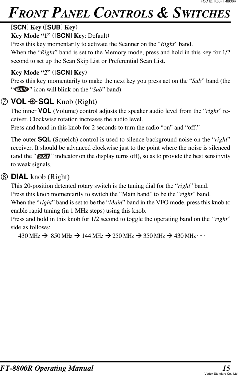 15FT-8800R Operating Manual[SCN] Key ([SUB] Key)Key Mode “1” ([SCN] Key: Default)Press this key momentarily to activate the Scanner on the “Right” band.When the “Right” band is set to the Memory mode, press and hold in this key for 1/2second to set up the Scan Skip List or Preferential Scan List.Key Mode “2” ([SCN] Key)Press this key momentarily to make the next key you press act on the “Sub” band (the“” icon will blink on the “Sub” band).pVOLSQL Knob (Right)The inner VOL (Volume) control adjusts the speaker audio level from the “right” re-ceiver. Clockwise rotation increases the audio level.Press and hond in this knob for 2 seconds to turn the radio “on” and “off.”The outer SQL (Squelch) control is used to silence background noise on the “right”receiver. It should be advanced clockwise just to the point where the noise is silenced(and the “ ” indicator on the display turns off), so as to provide the best sensitivityto weak signals.qDIAL knob (Right)This 20-position detented rotary switch is the tuning dial for the “right” band.Press this knob momentarily to switch the “Main band” to be the “right” band.When the “right” band is set to be the “Main” band in the VFO mode, press this knob toenable rapid tuning (in 1 MHz steps) using this knob.Press and hold in this knob for 1/2 second to toggle the operating band on the “right”side as follows:430 MHz à  850 MHz à 144 MHz à 250 MHz à 350 MHz à 430 MHz ......FRONT PANEL CONTROLS &amp; SWITCHESFCC ID: K66FT-8800RVertex Standard Co., Ltd.