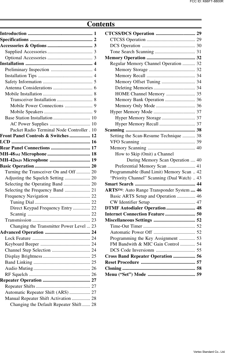ContentsIntroduction ........................................................ 1Specifications ...................................................... 2Accessories &amp; Options ....................................... 3Supplied Accessories ....................................... 3Optional Accessories ....................................... 3Installation .......................................................... 4Preliminary Inspection .................................... 4Installation Tips ............................................... 4Safety Information ........................................... 5Antenna Considerations .................................. 6Mobile Installation ........................................... 8Transceiver Installation ............................... 8Mobile Power Connections ........................ 9Mobile Speakers .......................................... 9Base Station Installation ................................ 10AC Power Supplies ................................... 10Packet Radio Terminal Node Controller .10Front Panel Controls &amp; Switches.................. 12LCD .................................................................... 16Rear Panel Connections .................................. 17MH-48A6J Microphone ..................................... 18MH-42B6JS Microphone ................................... 19Basic Operation................................................ 20Turning the Transceiver On and Off ............ 20Adjusting the Squelch Setting ...................... 20Selecting the Operating Band ....................... 20Selecting the Frequency Band ...................... 21Frequency Navigation ................................... 22Tuning Dial ................................................ 22Direct Keypad Frequency Entry ............... 22Scannig ...................................................... 22Transmission .................................................. 23Changing the Transmitter Power Level ... 23Advanced Operation ....................................... 24Lock Feature .................................................. 24Keyboard Beeper ........................................... 24Channel Step Selection ................................. 24Display Brightness......................................... 25Band Linking ................................................. 25Audio Muting................................................. 26RF Squelch ..................................................... 26Repeater Operation ......................................... 27Repeater Shifts ............................................... 27Automatic Repeater Shift (ARS) .................. 27Manual Repeater Shift Activation ................ 28Changing the Default Repeater Shift ....... 28CTCSS/DCS Operation .................................. 29CTCSS Operation .......................................... 29DCS Operation .............................................. 30Tone Search Scanning ................................... 31Memory Operation .......................................... 32Regular Memory Channel Operation ........... 32Memory Storage ........................................ 32Memory Recall .......................................... 34Memory Offset Tuning ............................. 34Deleting Memories .................................... 34HOME Channel Memory ......................... 35Memory Bank Operation .......................... 36Memory Only Mode .................................. 36Hyper Memory Mode .................................... 37Hyper Memory Storage ............................. 37Hyper Memory Recall ............................... 37Scanning ............................................................ 38Setting the Scan-Resume Technique ........... 38VFO Scanning ............................................... 39Memory Scanning ......................................... 40How to Skip (Omit) a Channel         During Memory Scan Operation .... 40Preferential Memory Scan ........................ 41Programmable (Band Limit) Memory Scan .. 42“Priority Channel” Scanning (Dual Watch).. 43Smart Search .................................................... 44ARTSTM: Auto Range Transponder System .... 46Basic ARTS Setup and Operation ................ 46CW Identifier Setup....................................... 47DTMF Autodialer Operation......................... 48Internet Connection Feature.......................... 50Miscellaneous Settings .................................... 52Time-Out Timer ............................................. 52Automatic Power Off .................................... 52Programming the Key Assignment .............. 53FM Bandwith &amp; MIC Gain Control ............. 54DCS Code Inversionm .................................. 55Cross Band Repeater Operation ................... 56Reset Procedure ............................................... 57Cloning ............................................................... 58Menu (“Set”) Mode ......................................... 59FCC ID: K66FT-8800RVertex Standard Co., Ltd.