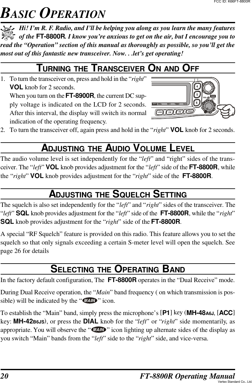 20 FT-8800R Operating ManualHi! I’m R. F. Radio, and I’ll be helping you along as you learn the many featuresof the FT-8800R. I know you’re anxious to get on the air, but I encourage you toread the “Operation” section of this manual as thoroughly as possible, so you’ll get themost out of this fantastic new transceiver. Now. . .let’s get operating!TURNING THE TRANSCEIVER ON AND OFF1. To turn the transceiver on, press and hold in the “right”VOL knob for 2 seconds.When you turn on the FT-8900R, the current DC sup-ply voltage is indicated on the LCD for 2 seconds.After this interval, the display will switch its normalindication of the operating frequency.2. To turn the transceiver off, again press and hold in the “right” VOL knob for 2 seconds.ADJUSTING THE AUDIO VOLUME LEVELThe audio volume level is set independently for the “left” and “right” sides of the trans-ceiver. The “left” VOL knob provides adjustment for the “left” side of the FT-8800R, whilethe “right” VOL knob provides adjustment for the “right” side of the  FT-8800R.ADJUSTING THE SQUELCH SETTINGThe squelch is also set independently for the “left” and “right” sides of the transceiver. The“left” SQL knob provides adjustment for the “left” side of the  FT-8800R, while the “right”SQL knob provides adjustment for the “right” side of the FT-8800R.A special “RF Squelch” feature is provided on this radio. This feature allows you to set thesquelch so that only signals exceeding a certain S-meter level will open the squelch. Seepage 26 for detailsSELECTING THE OPERATING BANDIn the factory default configuration, The  FT-8800R operates in the “Dual Receive” mode.During Dual Receive operation, the “Main” band frequency ( on which transmission is pos-sible) will be indicated by the “ ” icon.To establish the “Main” band, simply press the microphone’s [P1] key (MH-48A6J, [ACC]key: MH-42B6JS), or press the DIAL knob for the “left” or “right” side momentarily, asappropriate. You will observe the “ ” icon lighting up alternate sides of the display asyou switch “Main” bands from the “left” side to the “right” side, and vice-versa.BASIC OPERATION465SQLVOLLOW V/M HM SCNKEY2PWRFCC ID: K66FT-8800RVertex Standard Co., Ltd.