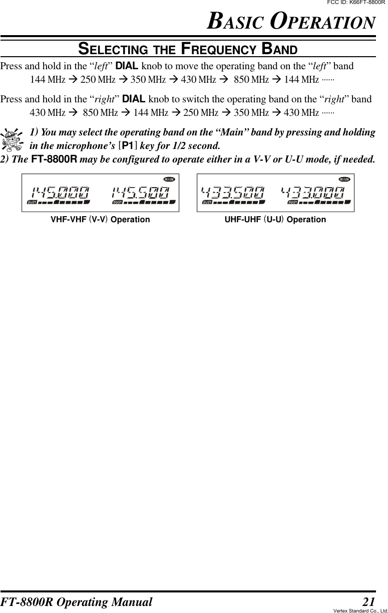 21FT-8800R Operating ManualSELECTING THE FREQUENCY BANDPress and hold in the “left” DIAL knob to move the operating band on the “left” band144 MHz à 250 MHz à 350 MHz à 430 MHz à  850 MHz à 144 MHz ......Press and hold in the “right” DIAL knob to switch the operating band on the “right” band430 MHz à  850 MHz à 144 MHz à 250 MHz à 350 MHz à 430 MHz ......1) You may select the operating band on the “Main” band by pressing and holdingin the microphone’s [P1] key for 1/2 second.2) The FT-8800R may be configured to operate either in a V-V or U-U mode, if needed.BASIC OPERATIONVHF-VHF (V-V) Operation UHF-UHF (U-U) OperationFCC ID: K66FT-8800RVertex Standard Co., Ltd.