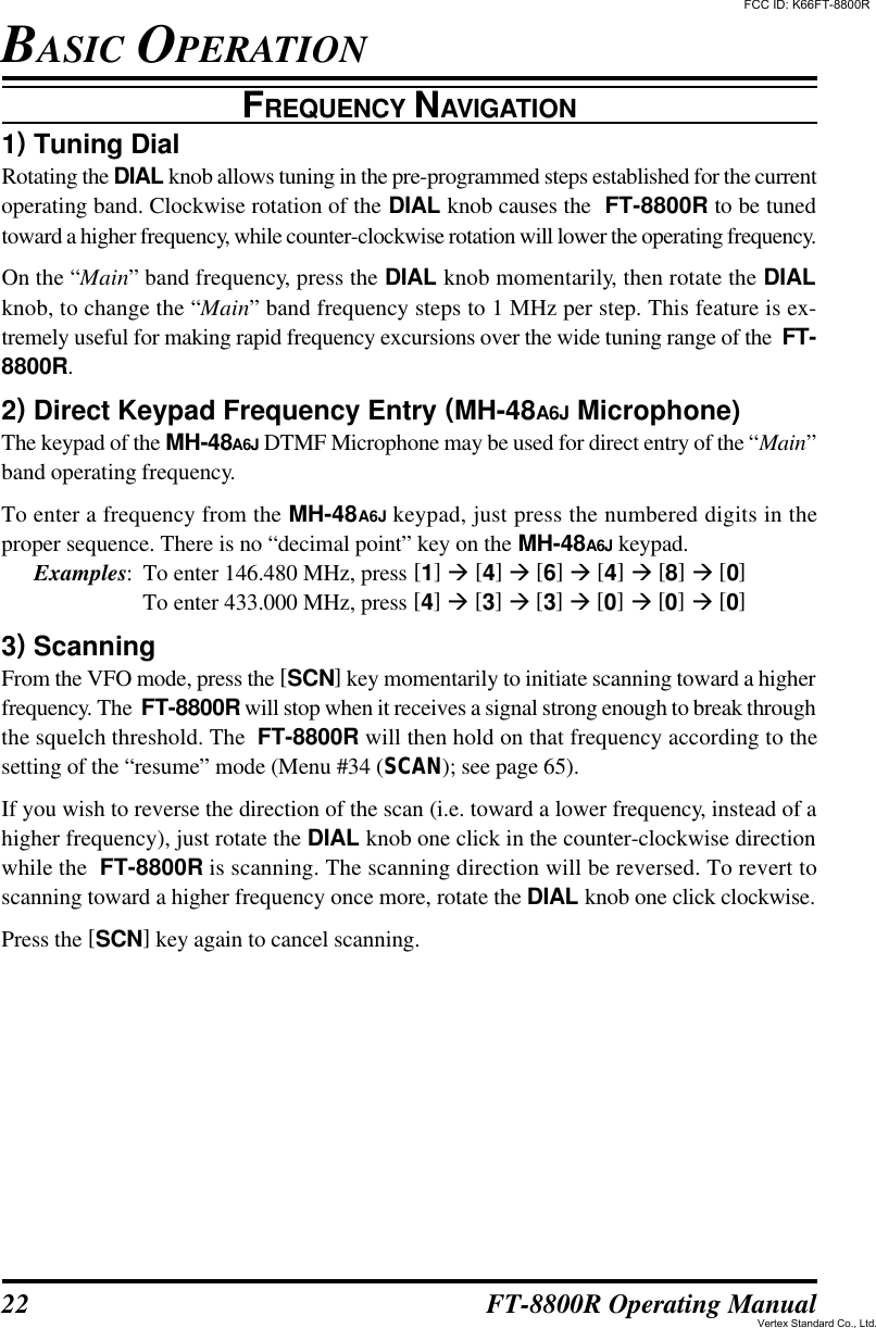 22 FT-8800R Operating ManualFREQUENCY NAVIGATION1) Tuning DialRotating the DIAL knob allows tuning in the pre-programmed steps established for the currentoperating band. Clockwise rotation of the DIAL knob causes the  FT-8800R to be tunedtoward a higher frequency, while counter-clockwise rotation will lower the operating frequency.On the “Main” band frequency, press the DIAL knob momentarily, then rotate the DIALknob, to change the “Main” band frequency steps to 1 MHz per step. This feature is ex-tremely useful for making rapid frequency excursions over the wide tuning range of the  FT-8800R.2) Direct Keypad Frequency Entry (MH-48A6J Microphone)The keypad of the MH-48A6J DTMF Microphone may be used for direct entry of the “Main”band operating frequency.To enter a frequency from the MH-48A6J keypad, just press the numbered digits in theproper sequence. There is no “decimal point” key on the MH-48A6J keypad.Examples:To enter 146.480 MHz, press [1] à [4] à [6] à [4] à [8] à [0]To enter 433.000 MHz, press [4] à [3] à [3] à [0] à [0] à [0]3) ScanningFrom the VFO mode, press the [SCN] key momentarily to initiate scanning toward a higherfrequency. The  FT-8800R will stop when it receives a signal strong enough to break throughthe squelch threshold. The  FT-8800R will then hold on that frequency according to thesetting of the “resume” mode (Menu #34 (SCAN); see page 65).If you wish to reverse the direction of the scan (i.e. toward a lower frequency, instead of ahigher frequency), just rotate the DIAL knob one click in the counter-clockwise directionwhile the  FT-8800R is scanning. The scanning direction will be reversed. To revert toscanning toward a higher frequency once more, rotate the DIAL knob one click clockwise.Press the [SCN] key again to cancel scanning.BASIC OPERATIONFCC ID: K66FT-8800RVertex Standard Co., Ltd.