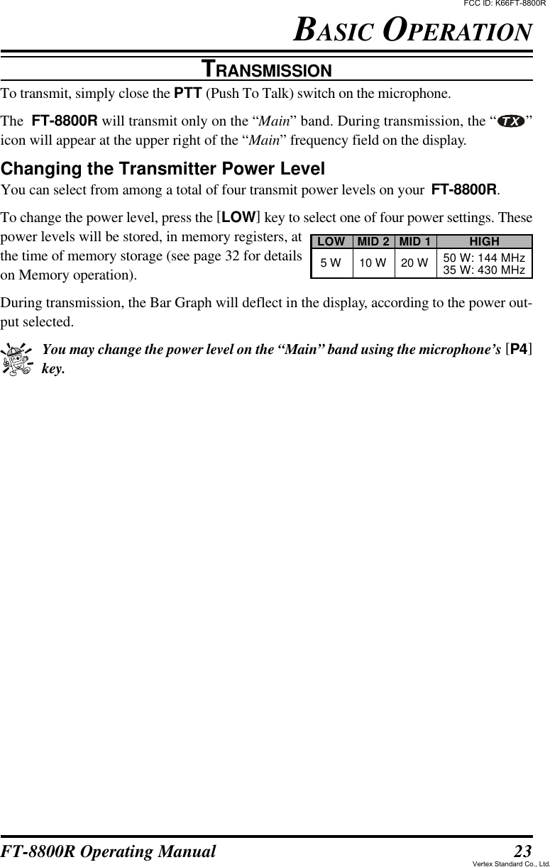 23FT-8800R Operating ManualBASIC OPERATIONTRANSMISSIONTo transmit, simply close the PTT (Push To Talk) switch on the microphone.The  FT-8800R will transmit only on the “Main” band. During transmission, the “ ”icon will appear at the upper right of the “Main” frequency field on the display.Changing the Transmitter Power LevelYou can select from among a total of four transmit power levels on your  FT-8800R.To change the power level, press the [LOW] key to select one of four power settings. Thesepower levels will be stored, in memory registers, atthe time of memory storage (see page 32 for detailson Memory operation).During transmission, the Bar Graph will deflect in the display, according to the power out-put selected.You may change the power level on the “Main” band using the microphone’s [P4]key.LOW5 WMID 210 WMID 120 WHIGH50 W: 144 MHz35 W: 430 MHzFCC ID: K66FT-8800RVertex Standard Co., Ltd.