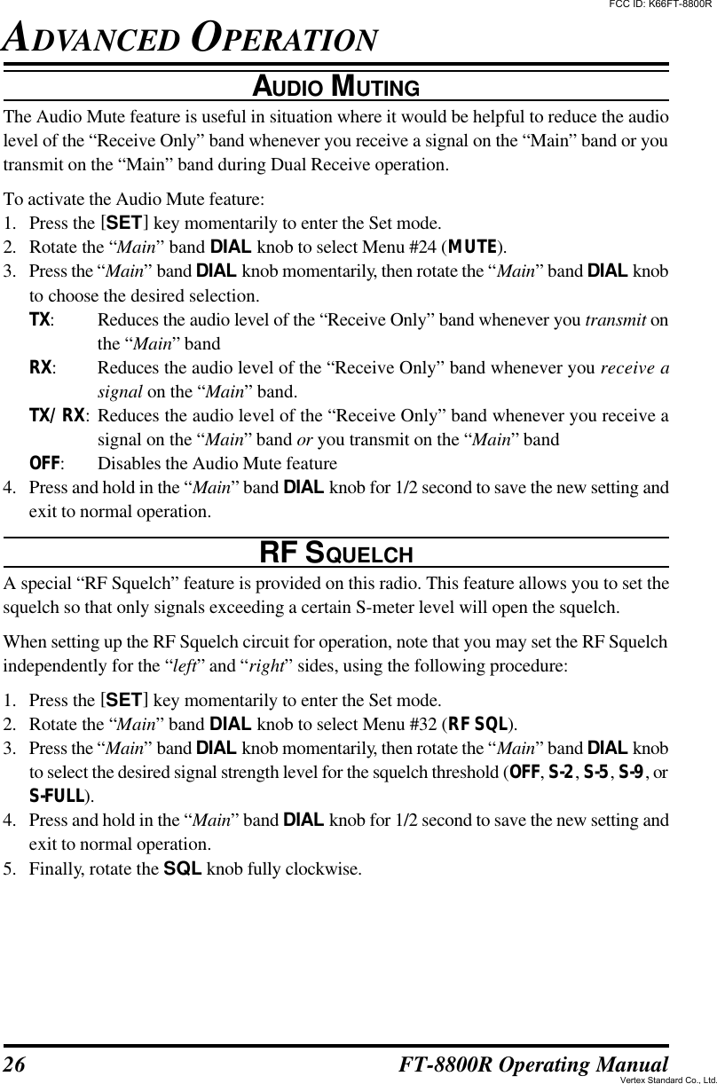 26 FT-8800R Operating ManualADVANCED OPERATIONAUDIO MUTINGThe Audio Mute feature is useful in situation where it would be helpful to reduce the audiolevel of the “Receive Only” band whenever you receive a signal on the “Main” band or youtransmit on the “Main” band during Dual Receive operation.To activate the Audio Mute feature:1. Press the [SET] key momentarily to enter the Set mode.2. Rotate the “Main” band DIAL knob to select Menu #24 (MUTE).3. Press the “Main” band DIAL knob momentarily, then rotate the “Main” band DIAL knobto choose the desired selection.TX:Reduces the audio level of the “Receive Only” band whenever you transmit onthe “Main” bandRX:Reduces the audio level of the “Receive Only” band whenever you receive asignal on the “Main” band.TX/RX:Reduces the audio level of the “Receive Only” band whenever you receive asignal on the “Main” band or you transmit on the “Main” bandOFF:Disables the Audio Mute feature4. Press and hold in the “Main” band DIAL knob for 1/2 second to save the new setting andexit to normal operation.RF SQUELCHA special “RF Squelch” feature is provided on this radio. This feature allows you to set thesquelch so that only signals exceeding a certain S-meter level will open the squelch.When setting up the RF Squelch circuit for operation, note that you may set the RF Squelchindependently for the “left” and “right” sides, using the following procedure:1. Press the [SET] key momentarily to enter the Set mode.2. Rotate the “Main” band DIAL knob to select Menu #32 (RF SQL).3. Press the “Main” band DIAL knob momentarily, then rotate the “Main” band DIAL knobto select the desired signal strength level for the squelch threshold (OFF, S-2, S-5, S-9, orS-FULL).4. Press and hold in the “Main” band DIAL knob for 1/2 second to save the new setting andexit to normal operation.5. Finally, rotate the SQL knob fully clockwise.FCC ID: K66FT-8800RVertex Standard Co., Ltd.