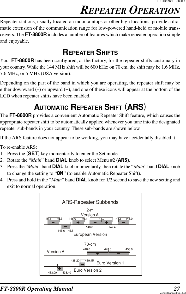 27FT-8800R Operating ManualRepeater stations, usually located on mountaintops or other high locations, provide a dra-matic extension of the communication range for low-powered hand-held or mobile trans-ceivers. The FT-8800R includes a number of features which make repeater operation simpleand enjoyable.REPEATER SHIFTSYour FT-8800R has been configured, at the factory, for the repeater shifts customary inyour country. While the 144 MHz shift will be 600 kHz; on 70 cm, the shift may be 1.6 MHz,7.6 MHz, or 5 MHz (USA version).Depending on the part of the band in which you are operating, the repeater shift may beeither downward (–) or upward (+), and one of these icons will appear at the bottom of theLCD when repeater shifts have been enabled.AUTOMATIC REPEATER SHIFT (ARS)The FT-8800R provides a convenient Automatic Repeater Shift feature, which causes theappropriate repeater shift to be automatically applied whenever you tune into the designatedrepeater sub-bands in your country. These sub-bands are shown below.If the ARS feature does not appear to be working, you may have accidentally disabled it.To re-enable ARS:1. Press the [SET] key momentarily to enter the Set mode.2. Rotate the “Main” band DIAL knob to select Menu #2 (ARS).3. Press the “Main” band DIAL knob momentarily, then rotate the “Main” band DIAL knobto change the setting to “ON” (to enable Automatic Repeater Shift).4. Press and hold in the “Main” band DIAL knob for 1/2 second to save the new setting andexit to normal operation.REPEATER OPERATIONEuropean VersionVersion A2-m145.1 145.5145.6 145.8146.0 146.4 147.0 147.6 148.0146.6 147.4Euro Version 1Euro Version 2Version A70-cm440.0445.0450.0439.45438.20433.00 433.40ARS-Repeater SubbandsFCC ID: K66FT-8800RVertex Standard Co., Ltd.