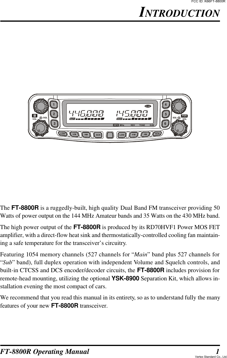 1FT-8800R Operating ManualINTRODUCTIONThe FT-8800R is a ruggedly-built, high quality Dual Band FM transceiver providing 50Watts of power output on the 144 MHz Amateur bands and 35 Watts on the 430 MHz band.The high power output of the FT-8800R is produced by its RD70HVF1 Power MOS FETamplifier, with a direct-flow heat sink and thermostatically-controlled cooling fan maintain-ing a safe temperature for the transceiver’s circuitry.Featuring 1054 memory channels (527 channels for “Main” band plus 527 channels for“Sub” band), full duplex operation with independent Volume and Squelch controls, andbuilt-in CTCSS and DCS encoder/decoder circuits, the FT-8800R includes provision forremote-head mounting, utilizing the optional YSK-8900 Separation Kit, which allows in-stallation evening the most compact of cars.We recommend that you read this manual in its entirety, so as to understand fully the manyfeatures of your new FT-8800R transceiver.146523LOWSQL SQLVOLVOLLOWV/MHMSCNV/MHMSCNKEY2PWRFCC ID: K66FT-8800RVertex Standard Co., Ltd.