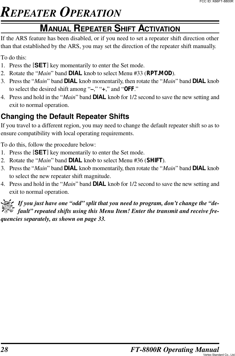 28 FT-8800R Operating ManualMANUAL REPEATER SHIFT ACTIVATIONIf the ARS feature has been disabled, or if you need to set a repeater shift direction otherthan that established by the ARS, you may set the direction of the repeater shift manually.To do this:1. Press the [SET] key momentarily to enter the Set mode.2. Rotate the “Main” band DIAL knob to select Menu #33 (RPT.MOD).3. Press the “Main” band DIAL knob momentarily, then rotate the “Main” band DIAL knobto select the desired shift among “–,” “+,” and “OFF.”4. Press and hold in the “Main” band DIAL knob for 1/2 second to save the new setting andexit to normal operation.Changing the Default Repeater ShiftsIf you travel to a different region, you may need to change the default repeater shift so as toensure compatibility with local operating requirements.To do this, follow the procedure below:1. Press the [SET] key momentarily to enter the Set mode.2. Rotate the “Main” band DIAL knob to select Menu #36 (SHIFT).3. Press the “Main” band DIAL knob momentarily, then rotate the “Main” band DIAL knobto select the new repeater shift magnitude.4. Press and hold in the “Main” band DIAL knob for 1/2 second to save the new setting andexit to normal operation.If you just have one “odd” split that you need to program, don’t change the “de-fault” repeated shifts using this Menu Item! Enter the transmit and receive fre-quencies separately, as shown on page 33.REPEATER OPERATIONFCC ID: K66FT-8800RVertex Standard Co., Ltd.