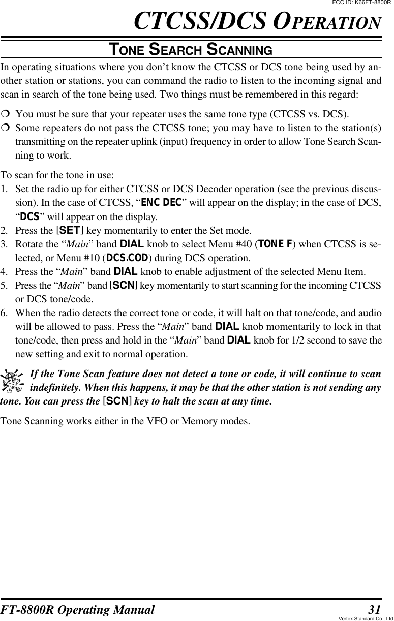 31FT-8800R Operating ManualTONE SEARCH SCANNINGIn operating situations where you don’t know the CTCSS or DCS tone being used by an-other station or stations, you can command the radio to listen to the incoming signal andscan in search of the tone being used. Two things must be remembered in this regard:¦You must be sure that your repeater uses the same tone type (CTCSS vs. DCS).¦Some repeaters do not pass the CTCSS tone; you may have to listen to the station(s)transmitting on the repeater uplink (input) frequency in order to allow Tone Search Scan-ning to work.To scan for the tone in use:1. Set the radio up for either CTCSS or DCS Decoder operation (see the previous discus-sion). In the case of CTCSS, “ENC DEC” will appear on the display; in the case of DCS,“DCS” will appear on the display.2. Press the [SET] key momentarily to enter the Set mode.3. Rotate the “Main” band DIAL knob to select Menu #40 (TONE F) when CTCSS is se-lected, or Menu #10 (DCS.COD) during DCS operation.4. Press the “Main” band DIAL knob to enable adjustment of the selected Menu Item.5. Press the “Main” band [SCN] key momentarily to start scanning for the incoming CTCSSor DCS tone/code.6. When the radio detects the correct tone or code, it will halt on that tone/code, and audiowill be allowed to pass. Press the “Main” band DIAL knob momentarily to lock in thattone/code, then press and hold in the “Main” band DIAL knob for 1/2 second to save thenew setting and exit to normal operation.If the Tone Scan feature does not detect a tone or code, it will continue to scanindefinitely. When this happens, it may be that the other station is not sending anytone. You can press the [SCN] key to halt the scan at any time.Tone Scanning works either in the VFO or Memory modes.CTCSS/DCS OPERATIONFCC ID: K66FT-8800RVertex Standard Co., Ltd.