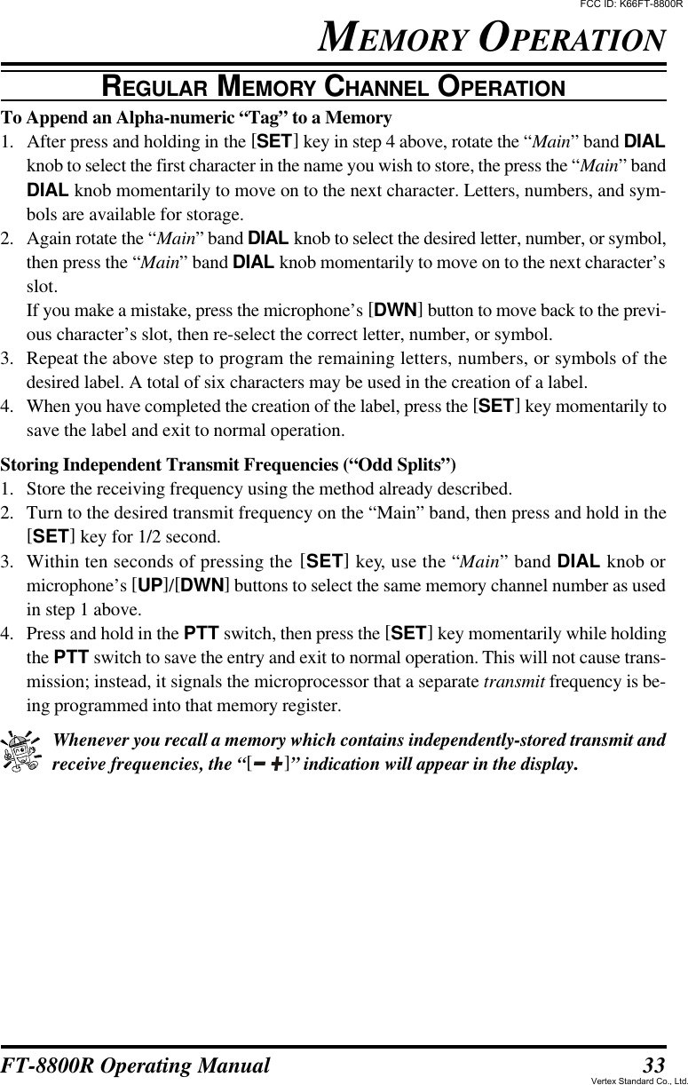 33FT-8800R Operating ManualTo Append an Alpha-numeric “Tag” to a Memory1. After press and holding in the [SET] key in step 4 above, rotate the “Main” band DIALknob to select the first character in the name you wish to store, the press the “Main” bandDIAL knob momentarily to move on to the next character. Letters, numbers, and sym-bols are available for storage.2. Again rotate the “Main” band DIAL knob to select the desired letter, number, or symbol,then press the “Main” band DIAL knob momentarily to move on to the next character’sslot.If you make a mistake, press the microphone’s [DWN] button to move back to the previ-ous character’s slot, then re-select the correct letter, number, or symbol.3. Repeat the above step to program the remaining letters, numbers, or symbols of thedesired label. A total of six characters may be used in the creation of a label.4. When you have completed the creation of the label, press the [SET] key momentarily tosave the label and exit to normal operation.Storing Independent Transmit Frequencies (“Odd Splits”)1. Store the receiving frequency using the method already described.2. Turn to the desired transmit frequency on the “Main” band, then press and hold in the[SET] key for 1/2 second.3. Within ten seconds of pressing the [SET] key, use the “Main” band DIAL knob ormicrophone’s [UP]/[DWN] buttons to select the same memory channel number as usedin step 1 above.4. Press and hold in the PTT switch, then press the [SET] key momentarily while holdingthe PTT switch to save the entry and exit to normal operation. This will not cause trans-mission; instead, it signals the microprocessor that a separate transmit frequency is be-ing programmed into that memory register.Whenever you recall a memory which contains independently-stored transmit andreceive frequencies, the “[ ]” indication will appear in the display..MEMORY OPERATIONREGULAR MEMORY CHANNEL OPERATIONFCC ID: K66FT-8800RVertex Standard Co., Ltd.