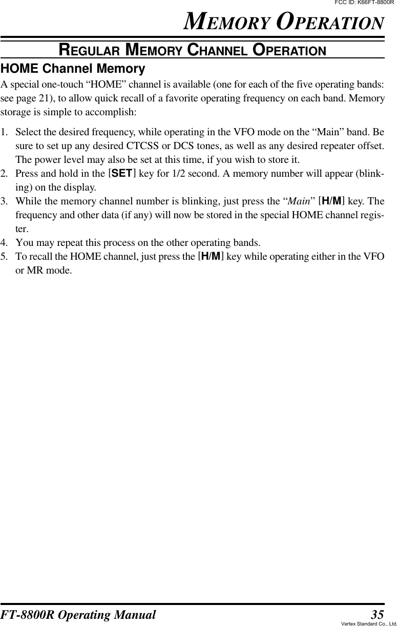 35FT-8800R Operating ManualHOME Channel MemoryA special one-touch “HOME” channel is available (one for each of the five operating bands:see page 21), to allow quick recall of a favorite operating frequency on each band. Memorystorage is simple to accomplish:1. Select the desired frequency, while operating in the VFO mode on the “Main” band. Besure to set up any desired CTCSS or DCS tones, as well as any desired repeater offset.The power level may also be set at this time, if you wish to store it.2. Press and hold in the [SET] key for 1/2 second. A memory number will appear (blink-ing) on the display.3. While the memory channel number is blinking, just press the “Main” [H/M] key. Thefrequency and other data (if any) will now be stored in the special HOME channel regis-ter.4. You may repeat this process on the other operating bands.5. To recall the HOME channel, just press the [H/M] key while operating either in the VFOor MR mode.MEMORY OPERATIONREGULAR MEMORY CHANNEL OPERATIONFCC ID: K66FT-8800RVertex Standard Co., Ltd.