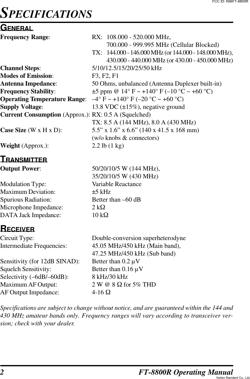 2FT-8800R Operating ManualGENERALFrequency Range:RX: 108.000 - 520.000 MHz,700.000 - 999.995 MHz (Cellular Blocked)TX: 144.000 - 146.000 MHz (or 144.000 - 148.000 MHz),430.000 - 440.000 MHz (or 430.00 - 450.000 MHz)Channel Steps:5/10/12.5/15/20/25/50 kHzModes of Emission:F3, F2, F1Antenna Impedance:50 Ohms, unbalanced (Antenna Duplexer built-in)Frequency Stability:±5 ppm @ 14° F ~ +140° F (–10 °C ~ +60 °C)Operating Temperature Range:–4° F ~ +140° F (–20 °C ~ +60 °C)Supply Voltage:13.8 VDC (±15%), negative groundCurrent Consumption (Approx.): RX: 0.5 A (Squelched)TX: 8.5 A (144 MHz), 8.0 A (430 MHz)Case Size (W x H x D): 5.5” x 1.6” x 6.6” (140 x 41.5 x 168 mm)(w/o knobs &amp; connectors)Weight (Approx.): 2.2 lb (1 kg)TRANSMITTEROutput Power:50/20/10/5 W (144 MHz),35/20/10/5 W (430 MHz)Modulation Type: Variable ReactanceMaximum Deviation: ±5 kHzSpurious Radiation: Better than –60 dBMicrophone Impedance: 2 kWDATA Jack Impedance: 10 kWRECEIVERCircuit Type: Double-conversion superheterodyneIntermediate Frequencies: 45.05 MHz/450 kHz (Main band),47.25 MHz/450 kHz (Sub band)Sensitivity (for 12dB SINAD): Better than 0.2 µVSquelch Sensitivity: Better than 0.16 µVSelectivity (–6dB/–60dB): 8 kHz/30 kHzMaximum AF Output: 2 W @ 8 W for 5% THDAF Output Impedance: 4-16 WSpecifications are subject to change without notice, and are guaranteed within the 144 and430 MHz amateur bands only. Frequency ranges will vary according to transceiver ver-sion; check with your dealer.SPECIFICATIONSFCC ID: K66FT-8800RVertex Standard Co., Ltd.