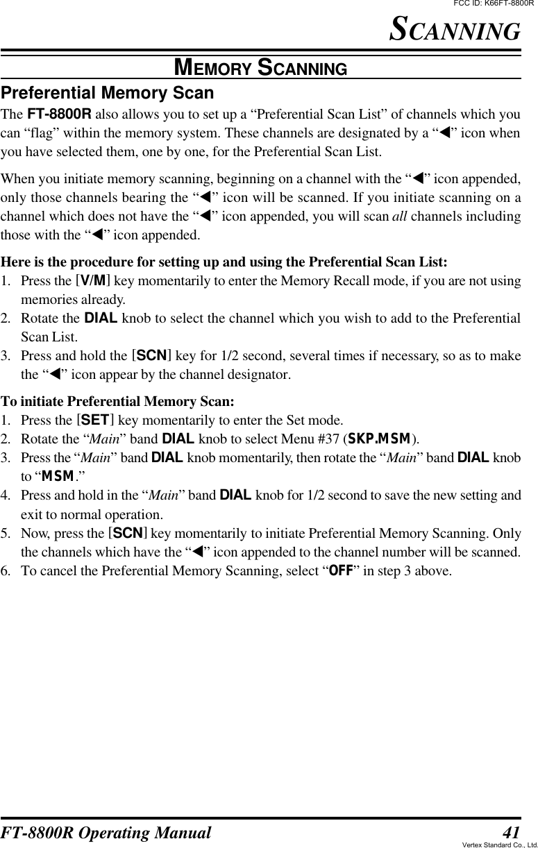 41FT-8800R Operating ManualPreferential Memory ScanThe FT-8800R also allows you to set up a “Preferential Scan List” of channels which youcan “flag” within the memory system. These channels are designated by a “t” icon whenyou have selected them, one by one, for the Preferential Scan List.When you initiate memory scanning, beginning on a channel with the “t” icon appended,only those channels bearing the “t” icon will be scanned. If you initiate scanning on achannel which does not have the “t” icon appended, you will scan all channels includingthose with the “t” icon appended.Here is the procedure for setting up and using the Preferential Scan List:1. Press the [V/M] key momentarily to enter the Memory Recall mode, if you are not usingmemories already.2. Rotate the DIAL knob to select the channel which you wish to add to the PreferentialScan List.3. Press and hold the [SCN] key for 1/2 second, several times if necessary, so as to makethe “t” icon appear by the channel designator.To initiate Preferential Memory Scan:1. Press the [SET] key momentarily to enter the Set mode.2. Rotate the “Main” band DIAL knob to select Menu #37 (SKP.MSM).3. Press the “Main” band DIAL knob momentarily, then rotate the “Main” band DIAL knobto “MSM.”4. Press and hold in the “Main” band DIAL knob for 1/2 second to save the new setting andexit to normal operation.5. Now, press the [SCN] key momentarily to initiate Preferential Memory Scanning. Onlythe channels which have the “t” icon appended to the channel number will be scanned.6. To cancel the Preferential Memory Scanning, select “OFF” in step 3 above.SCANNINGMEMORY SCANNINGFCC ID: K66FT-8800RVertex Standard Co., Ltd.