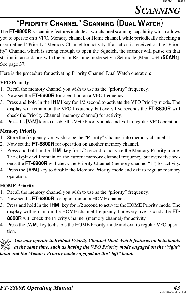 43FT-8800R Operating ManualSCANNING“PRIORITY CHANNEL” SCANNING (DUAL WATCH)The FT-8800R’s scanning features include a two-channel scanning capability which allowsyou to operate on a VFO, Memory channel, or Home channel, while periodically checking auser-defined “Priority” Memory Channel for activity. If a station is received on the “Prior-ity” Channel which is strong enough to open the Squelch, the scanner will pause on thatstation in accordance with the Scan-Resume mode set via Set mode [Menu #34 (SCAN)].See page 37.Here is the procedure for activating Priority Channel Dual Watch operation:VFO Priority1. Recall the memory channel you wish to use as the “priority” frequency.2. Now set the FT-8800R for operation on a VFO frequency.3. Press and hold in the [HM] key for 1/2 second to activate the VFO Priority mode. Thedisplay will remain on the VFO frequency, but every five seconds the FT-8800R willcheck the Priority Channel (memory channel) for activity.4. Press the [V/M] key to disable the VFO Priority mode and exit to regular VFO operation.Memory Priority1. Store the frequency you wish to be the “Priority” Channel into memory channel “1.”2. Now set the FT-8800R for operation on another memory channel.3. Press and hold in the [HM] key for 1/2 second to activate the Memory Priority mode.The display will remain on the current memory channel frequency, but every five sec-onds the FT-8800R will check the Priority Channel (memory channel “1”) for activity.4. Press the [V/M] key to disable the Memory Priority mode and exit to regular memoryoperation.HOME Priority1. Recall the memory channel you wish to use as the “priority” frequency.2. Now set the FT-8800R for operation on a HOME channel.3. Press and hold in the [HM] key for 1/2 second to activate the HOME Priority mode. Thedisplay will remain on the HOME channel frequency, but every five seconds the FT-8800R will check the Priority Channel (memory channel) for activity.4. Press the [V/M] key to disable the HOME Priority mode and exit to regular VFO opera-tion.You may operate individual Priority Channel Dual Watch features on both bandsat the same time, such as having the VFO Priority mode engaged on the “right”band and the Memory Priority mode engaged on the “left” band.FCC ID: K66FT-8800RVertex Standard Co., Ltd.