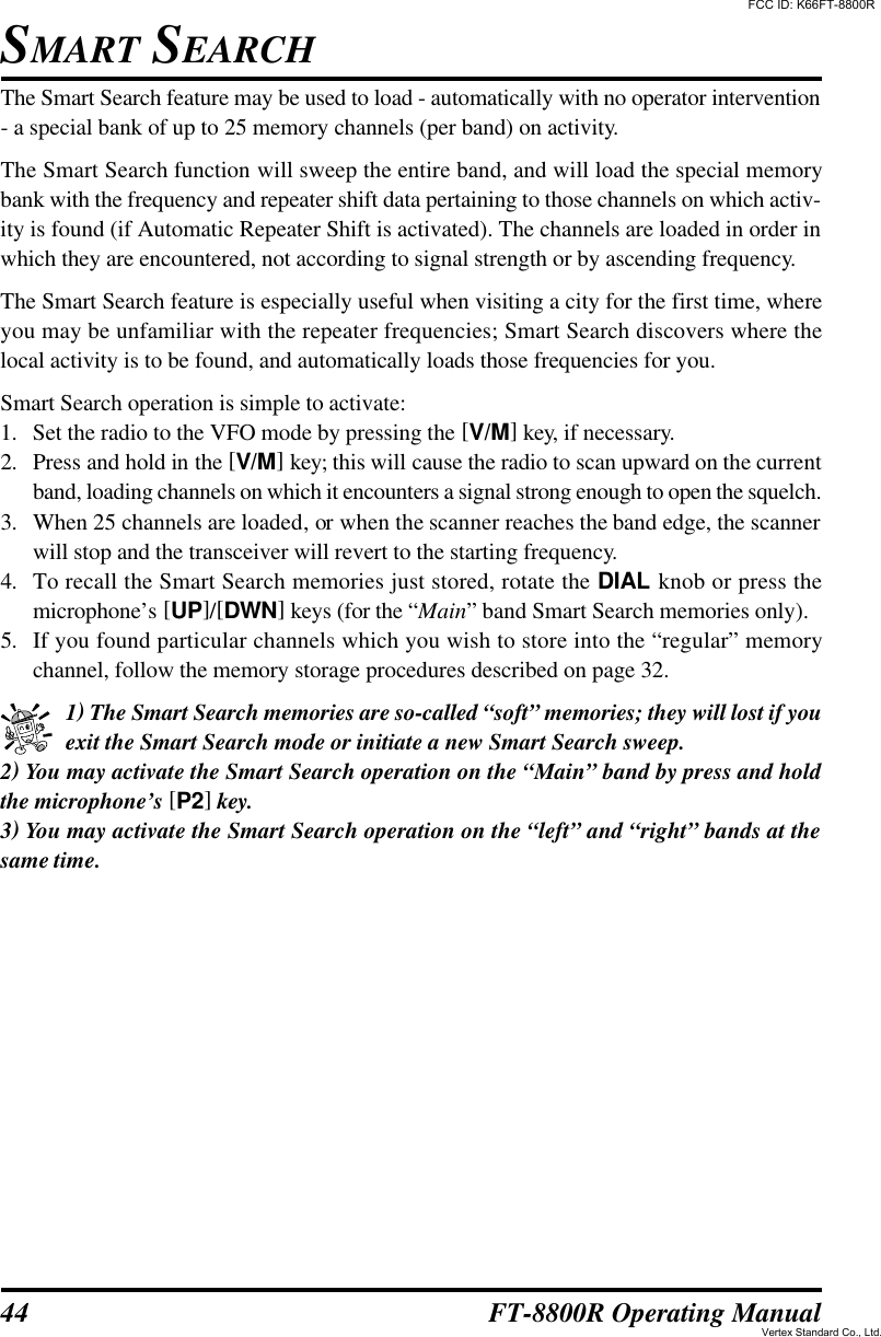 44 FT-8800R Operating ManualThe Smart Search feature may be used to load - automatically with no operator intervention- a special bank of up to 25 memory channels (per band) on activity.The Smart Search function will sweep the entire band, and will load the special memorybank with the frequency and repeater shift data pertaining to those channels on which activ-ity is found (if Automatic Repeater Shift is activated). The channels are loaded in order inwhich they are encountered, not according to signal strength or by ascending frequency.The Smart Search feature is especially useful when visiting a city for the first time, whereyou may be unfamiliar with the repeater frequencies; Smart Search discovers where thelocal activity is to be found, and automatically loads those frequencies for you.Smart Search operation is simple to activate:1. Set the radio to the VFO mode by pressing the [V/M] key, if necessary.2. Press and hold in the [V/M] key; this will cause the radio to scan upward on the currentband, loading channels on which it encounters a signal strong enough to open the squelch.3. When 25 channels are loaded, or when the scanner reaches the band edge, the scannerwill stop and the transceiver will revert to the starting frequency.4. To recall the Smart Search memories just stored, rotate the DIAL knob or press themicrophone’s [UP]/[DWN] keys (for the “Main” band Smart Search memories only).5. If you found particular channels which you wish to store into the “regular” memorychannel, follow the memory storage procedures described on page 32.1) The Smart Search memories are so-called “soft” memories; they will lost if youexit the Smart Search mode or initiate a new Smart Search sweep.2) You may activate the Smart Search operation on the “Main” band by press and holdthe microphone’s [P2] key.3) You may activate the Smart Search operation on the “left” and “right” bands at thesame time.SMART SEARCHFCC ID: K66FT-8800RVertex Standard Co., Ltd.