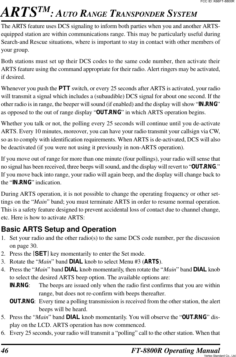 46 FT-8800R Operating ManualThe ARTS feature uses DCS signaling to inform both parties when you and another ARTS-equipped station are within communications range. This may be particularly useful duringSearch-and Rescue situations, where is important to stay in contact with other members ofyour group.Both stations must set up their DCS codes to the same code number, then activate theirARTS feature using the command appropriate for their radio. Alert ringers may be activated,if desired.Whenever you push the PTT switch, or every 25 seconds after ARTS is activated, your radiowill transmit a signal which includes a (subaudible) DCS signal for about one second. If theother radio is in range, the beeper will sound (if enabled) and the display will show “IN.RNG”as opposed to the out of range display “OUT.RNG” in which ARTS operation begins.Whether you talk or not, the polling every 25 seconds will continue until you de-activateARTS. Every 10 minutes, moreover, you can have your radio transmit your callsign via CW,so as to comply with identification requirements. When ARTS is de-activated, DCS will alsobe deactivated (if you were not using it previously in non-ARTS operation).If you move out of range for more than one minute (four pollings), your radio will sense thatno signal has been received, three beeps will sound, and the display will revert to “OUT.RNG.”If you move back into range, your radio will again beep, and the display will change back tothe “IN.RNG” indication.During ARTS operation, it is not possible to change the operating frequency or other set-tings on the “Main” band; you must terminate ARTS in order to resume normal operation.This is a safety feature designed to prevent accidental loss of contact due to channel change,etc. Here is how to activate ARTS:Basic ARTS Setup and Operation1. Set your radio and the other radio(s) to the same DCS code number, per the discussionon page 30.2. Press the [SET] key momentarily to enter the Set mode.3. Rotate the “Main” band DIAL knob to select Menu #3 (ARTS).4. Press the “Main” band DIAL knob momentarily, then rotate the “Main” band DIAL knobto select the desired ARTS beep option. The available options are:IN.RNG:The beeps are issued only when the radio first confirms that you are withinrange, but does not re-confirm with beeps thereafter.OUT.RNG:Every time a polling transmission is received from the other station, the alertbeeps will be heard.5. Press the “Main” band DIAL knob momentarily. You will observe the “OUT.RNG” dis-play on the LCD. ARTS operation has now commenced.6.Every 25 seconds, your radio will transmit a “polling” call to the other station. When thatARTSTM: AUTO RANGE TRANSPONDER SYSTEMFCC ID: K66FT-8800RVertex Standard Co., Ltd.