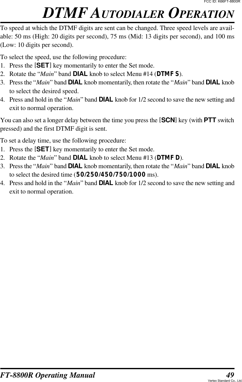 49FT-8800R Operating ManualTo speed at which the DTMF digits are sent can be changed. Three speed levels are avail-able: 50 ms (High: 20 digits per second), 75 ms (Mid: 13 digits per second), and 100 ms(Low: 10 digits per second).To select the speed, use the following procedure:1. Press the [SET] key momentarily to enter the Set mode.2. Rotate the “Main” band DIAL knob to select Menu #14 (DTMF S).3. Press the “Main” band DIAL knob momentarily, then rotate the “Main” band DIAL knobto select the desired speed.4. Press and hold in the “Main” band DIAL knob for 1/2 second to save the new setting andexit to normal operation.You can also set a longer delay between the time you press the [SCN] key (with PTT switchpressed) and the first DTMF digit is sent.To set a delay time, use the following procedure:1. Press the [SET] key momentarily to enter the Set mode.2. Rotate the “Main” band DIAL knob to select Menu #13 (DTMF D).3. Press the “Main” band DIAL knob momentarily, then rotate the “Main” band DIAL knobto select the desired time (50/250/450/750/1000 ms).4. Press and hold in the “Main” band DIAL knob for 1/2 second to save the new setting andexit to normal operation.DTMF AUTODIALER OPERATIONFCC ID: K66FT-8800RVertex Standard Co., Ltd.