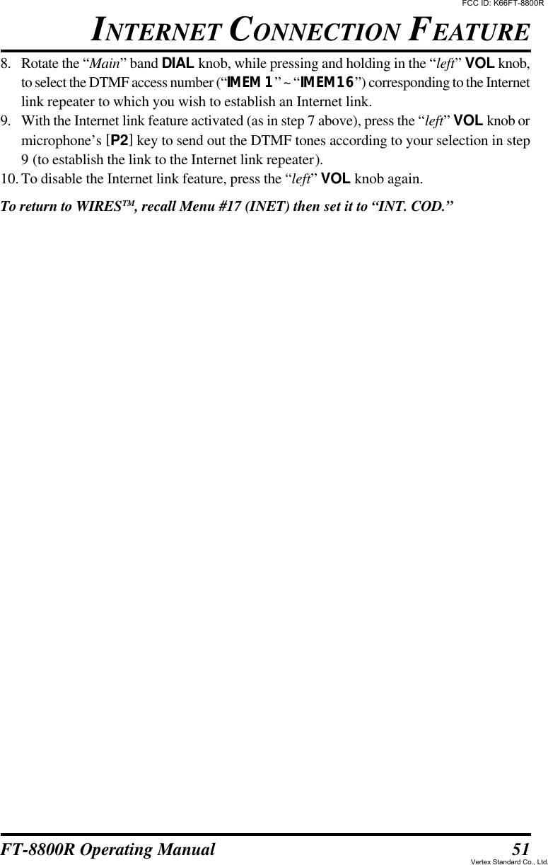 51FT-8800R Operating Manual8. Rotate the “Main” band DIAL knob, while pressing and holding in the “left” VOL knob,to select the DTMF access number (“IMEM 1” ~ “IMEM16”) corresponding to the Internetlink repeater to which you wish to establish an Internet link.9. With the Internet link feature activated (as in step 7 above), press the “left” VOL knob ormicrophone’s [P2] key to send out the DTMF tones according to your selection in step9 (to establish the link to the Internet link repeater).10.To disable the Internet link feature, press the “left” VOL knob again.To return to WIRESTM, recall Menu #17 (INET) then set it to “INT. COD.”INTERNET CONNECTION FEATUREFCC ID: K66FT-8800RVertex Standard Co., Ltd.