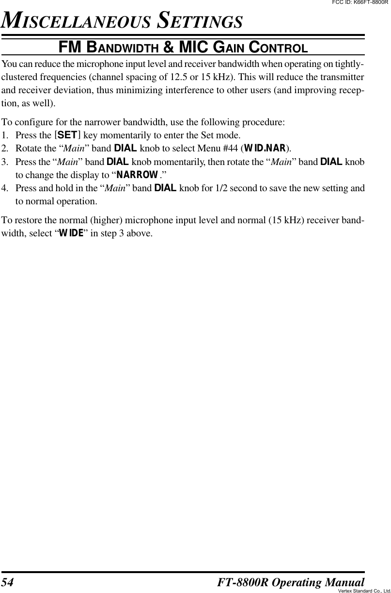 54 FT-8800R Operating ManualFM BANDWIDTH &amp; MIC GAIN CONTROLYou can reduce the microphone input level and receiver bandwidth when operating on tightly-clustered frequencies (channel spacing of 12.5 or 15 kHz). This will reduce the transmitterand receiver deviation, thus minimizing interference to other users (and improving recep-tion, as well).To configure for the narrower bandwidth, use the following procedure:1. Press the [SET] key momentarily to enter the Set mode.2. Rotate the “Main” band DIAL knob to select Menu #44 (WID.NAR).3. Press the “Main” band DIAL knob momentarily, then rotate the “Main” band DIAL knobto change the display to “NARROW.”4. Press and hold in the “Main” band DIAL knob for 1/2 second to save the new setting andto normal operation.To restore the normal (higher) microphone input level and normal (15 kHz) receiver band-width, select “WIDE” in step 3 above.MISCELLANEOUS SETTINGSFCC ID: K66FT-8800RVertex Standard Co., Ltd.