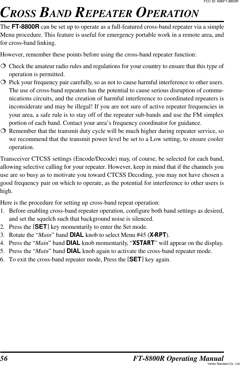 56 FT-8800R Operating ManualThe FT-8800R can be set up to operate as a full-featured cross-band repeater via a simpleMenu procedure. This feature is useful for emergency portable work in a remote area, andfor cross-band linking.However, remember these points before using the cross-band repeater function:¦Check the amateur radio rules and regulations for your country to ensure that this type ofoperation is permitted.¦Pick your frequency pair carefully, so as not to cause harmful interference to other users.The use of cross-band repeaters has the potential to cause serious disruption of commu-nications circuits, and the creation of harmful interference to coordinated repeaters isinconsiderate and may be illegal! If you are not sure of active repeater frequencies inyour area, a safe rule is to stay off of the repeater sub-bands and use the FM simplexportion of each band. Contact your area’s frequency coordinator for guidance.¦Remember that the transmit duty cycle will be much higher during repeater service, sowe recommend that the transmit power level be set to a Low setting, to ensure cooleroperation.Transceiver CTCSS settings (Encode/Decode) may, of course, be selected for each band,allowing selective calling for your repeater. However, keep in mind that if the channels youuse are so busy as to motivate you toward CTCSS Decoding, you may not have chosen agood frequency pair on which to operate, as the potential for interference to other users ishigh.Here is the procedure for setting up cross-band repeat operation:1. Before enabling cross-band repeater operation, configure both band settings as desired,and set the squelch such that background noise is silenced.2. Press the [SET] key momentarily to enter the Set mode.3. Rotate the “Main” band DIAL knob to select Menu #45 (X-RPT).4. Press the “Main” band DIAL knob momentarily, “XSTART” will appear on the display.5. Press the “Main” band DIAL knob again to activate the cross-band repeater mode.6. To exit the cross-band repeater mode, Press the [SET] key again.CROSS BAND REPEATER OPERATIONFCC ID: K66FT-8800RVertex Standard Co., Ltd.